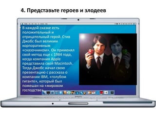 4. Представьте героев и злодеев
• В каждой сказке есть
положительный и
отрицательный герой. Стив
Джобс был великим
корпоративным
«сказочником». Он применял
свой метод еще с 1984 года,
когда компания Apple
представила свой Macintosh.
Тогда Джобс начал свою
презентацию с рассказа о
компании IBM, «голубом
гиганте», который был
помешан на «мировом
господстве».
 