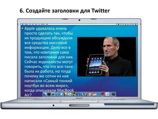 6. Создайте заголовки для Twitter
• Apple удавалось очень
просто сделать так, чтобы
их продукцию обсуждали
все средства массовой
информации. Дело все в
том, что компания сама
писала заголовки для них.
Сейчас журналисты могут
говорить, что это все-таки
была их работа, но тогда
почему же сотни из них
написали «Самый тонкий
ноутбук во всем мире»,
когда описывали MacBook
Air?
 