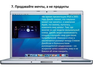 7. Продавайте мечты, а не продукты
•Во время презентации iPod в 2001
году Джобс сказал, что «музыка
может нас менять», а компания
Apple, по-своему, пыталась
изменить мир вокруг. Там, где
многие из нас видели музыкальный
плеер, Джобс видел возможность
создать «лучший» мир для своих
потребителей. Именно в этом и
заключается разница между Стивом
Джобсом и большинством
руководителей-неудачников – он
искренне хотел изменить мир и не
боялся об этом говорить.
 