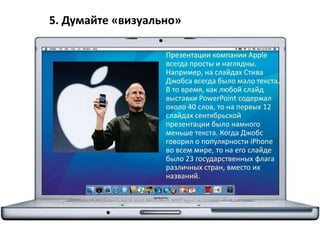 5. Думайте «визуально»
Презентации компании Apple
всегда просты и наглядны.
Например, на слайдах Стива
Джобса всегда было мало текста.
В то время, как любой слайд
выставки PowerPoint содержал
около 40 слов, то на первых 12
слайдах сентябрьской
презентации было намного
меньше текста. Когда Джобс
говорил о популярности iPhone
во всем мире, то на его слайде
было 23 государственных флага
различных стран, вместо их
названий.
 