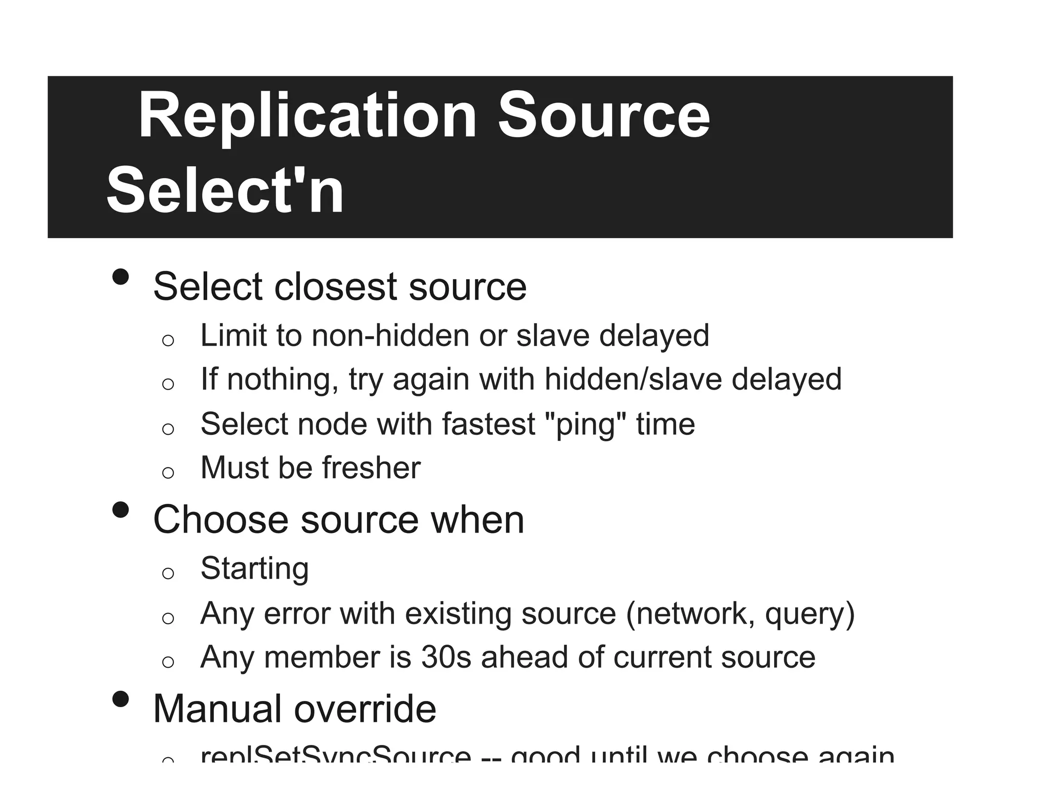 Replication Source
Select'n
•  Select closest source
o  Limit to non-hidden or slave delayed
o  If nothing, try again with hidden/slave delayed
o  Select node with fastest "ping" time
o  Must be fresher
•  Choose source when
o  Starting
o  Any error with existing source (network, query)
o  Any member is 30s ahead of current source
•  Manual override
o  replSetSyncSource -- good until we choose again
 