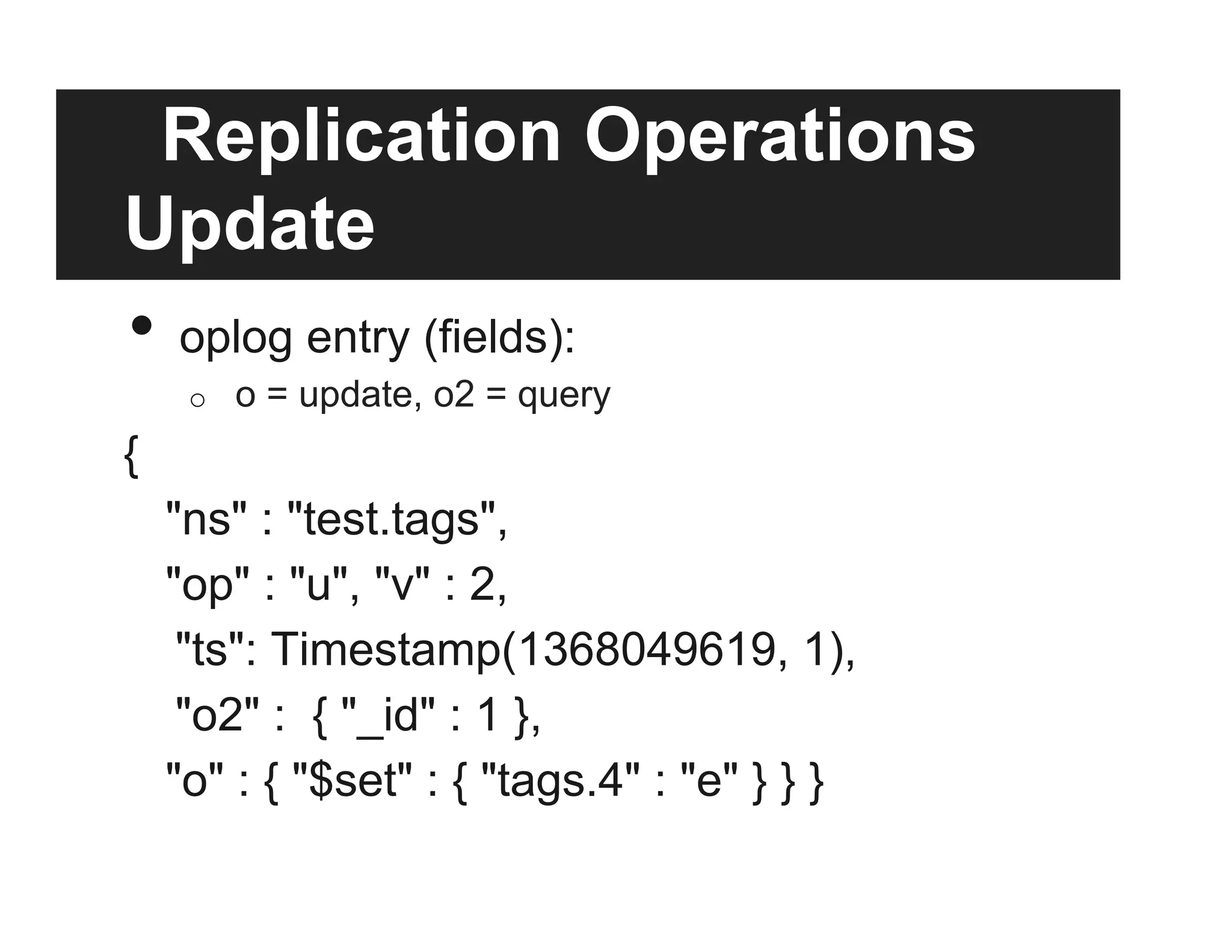 Replication Operations
Update
•  oplog entry (fields):
o  o = update, o2 = query
{
"ns" : "test.tags",
"op" : "u", "v" : 2,
"ts": Timestamp(1368049619, 1),
"o2" : { "_id" : 1 },
"o" : { "$set" : { "tags.4" : "e" } } }
 