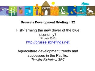 Brussels Development Briefing n.32
Fish-farming the new driver of the blue
economy?
3rd July 2013
http://brusselsbriefings.net
Aquaculture development trends and
successes in the Pacific.
Timothy Pickering, SPC
 