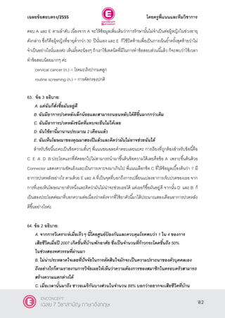 เฉลยข้อสอบตรง/2555 โดยครูพี่แนนและทีมวิชาการ
43
ตอบ A และ E ตามลําดับ เนื่องจาก A จะให้ข้อมูลเพิ่มเติมว่าการรักษานั้นไม่จําเป็นต่อผู้หญิงในช่วงอายุ
ดังกล่าว ซึ่งก็คือผู้หญิงที่อายุตํ่ากว่า 30 ปีนั่นเอง และ E ก็ใช้ปิดท้ายเพื่อเป็นการเน้นยํ้าครั้งสุดท้ายว่าไม่
จําเป็นอย่างไรนั่นเองค่ะ เห็นมั้ยคะน้องๆ ถ้าเราใช้เทคนิคที่มีในการทําข้อสอบส่วนนี้แล้ว ก็จะพบว่าใช้เวลา
ทําข้อสอบน้อยมากๆ ค่ะ
cervical cancer (n.) = โรคมะเร็งปากมดลูก
routine screening (n.) = การคัดกรองปกติ
63. ข้อ 3 อธิบาย:
A. แต่ฉันก็สั่งซื้อมันอยู่ดี
B. ฉันมีอาการปวดหลังเล็กน้อยและสามารถนอนหลับได้ดีขึ้นมากกว่าเดิม
C. ฉันมีอาการปวดหลังชนิดที่แทบจะยืนไม่ได้เลย
D. ฉันใช้ยานี้มานานประมาณ 2 เดือนแล้ว
E. ฉันเห็นโฆษณาของคุณมาสองปีแล้วและคิดว่ามันไม่อาจช่วยฉันได้
สําหรับข้อนี้นะคะเป็นข้อความสั้นๆ พี่แนนขอเฉลยคําตอบเลยนะคะ การเรียงที่ถูกต้องสําหรับข้อนี้คือ
C E A D B ประโยคแรกที่ตัดออกไปไม่สามารถนํามาขึ้นต้นข้อความได้เลยคือข้อ A เพราะขึ้นต้นด้วย
Connector แสดงความขัดแย้งและเป็นการเจาะจงมาเกินไป พี่แนนเลือกข้อ C ที่ให้ข้อมูลเบื้องต้นว่า ‘I’ มี
อาการปวดหลังอย่างไร ตามด้วย E และ A ที่เป็นจุดที่บอกถึงการเปลี่ยนแปลงอาการเจ็บปวดของเธอ จาก
การที่เธอเห็นโฆษณายาตัวหนึ่งและคิดว่ามันไม่น่าจะช่วยเธอได้ แต่เธอก็ซื้อมันอยู่ดี จากนั้น D และ B ก็
เป็นสองประโยคต่อมาที่บอกความต่อเนื่องว่าหลังจากที่ใช้ยาตัวนี้มาได้ประมาณสองเดือนอาการปวดหลัง
ดีขึ้นอย่างไรค่ะ
64. ข้อ 2 อธิบาย:
A. จากการวิเคราะห์เมื่อเร็วๆ นี้โดยศูนย์ป้ องกันและควบคุมโรคพบว่า 1 ใน 4 ของการ
เสียชีวิตเมื่อปี 2007 เกิดขึ้นที่บ้านพักอาศัย ซึ่งเป็นจานวนที่ก้าวกระโดดขึ้นถึง 50%
ในช่วงสองทศวรรษที่ผ่านมา
B. ไม่น่าประหลาดใจเลยที่ปัจจัยในการตัดสินใจมักจะเป็นความปราถนาของตัวบุคคลเอง
ถึงอย่างไรก็ตามรายงานการวิจัยเผยให้เห็นว่าความต้องการของสมาชิกในครอบครัวสามารถ
สร้างความแตกต่างได้
C. เมื่อเวลานั้นมาถึง ชาวอเมริกันบางส่วนในจานวน 88% บอกว่าอยากจะเสียชีวิตที่บ้าน
82
ENCONCEPT
เฉลย 7 วิชาสามัญ ภาษาอังกฤษ
 