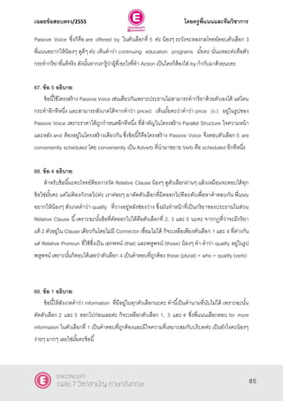 เฉลยข้อสอบตรง/2555 โดยครูพี่แนนและทีมวิชาการ
46
Passive Voice ซึ่งก็คือ are offered by ในตัวเลือกที่ 5 ค่ะ น้องๆ ระวังจะหลงกลโจทย์ตอบตัวเลือก 3
พี่แนนอยากให้น้องๆ ดูดีๆ ค่ะ เห็นคําว่า continuing education programs มั้ยคะ นั่นแหละค่ะคือตัว
กระทํากริยาที่แท้จริง ดังนั้นหากเรารู้ว่าผู้ที่/อะไรที่ทํา Action เป็นใครก็ต้องใส่ by กํากับมาด้วยนะคะ
67. ข้อ 5 อธิบาย:
ข้อนี้ใช้โครงสร้าง Passive Voice เช่นเดียวกันเพราะประธานไม่สามารถทํากริยาด้วยตัวเองได้ แต่โดน
กระทําอีกทีหนึ่ง และสามารถสังเกตได้จากคําว่า priced เห็นมั้ยคะว่าคําว่า price (v.) อยู่ในรูปของ
Passive Voice เพราะราคาได้ถูกกําหนดอีกทีหนึ่ง ที่สําคัญในโครงสร้าง Parallel Structure ใจความหน้า
และหลัง and ต้องอยู่ในโครงสร้างเดียวกัน ซึ่งข้อนี้ก็คือโครงสร้าง Passive Voice จึงตอบตัวเลือก 5 are
conveniently scheduled โดย conveniently เป็น Adverb ที่นํามาขยาย Verb คือ scheduled อีกทีหนึ่ง
68. ข้อ 4 อธิบาย:
สําหรับข้อนี้นะคะโจทย์ต้องการวัด Relative Clause น้องๆ ดูตัวเลือกผ่านๆ แล้วเหมือนจะตอบได้ทุก
ข้อใช่มั้ยคะ แต่ไม่ต้องกังวลไปค่ะ เราค่อยๆ มาตัดตัวเลือกที่ผิดออกไปทีละตัวเพื่อหาคําตอบกัน พี่แนน
อยากให้น้องๆ สังเกตคําว่า qualify ที่วางอยู่หลังช่องว่าง ซึ่งมันทําหน้าที่เป็นกริยาของประธานในส่วน
Relative Clause นี้เพราะฉะนั้นข้อที่ตัดออกไปได้คือตัวเลือกที่ 2, 3 และ 5 นะคะ จากกฏที่ว่าจะมีกริยา
แท้ 2 ตัวอยู่ใน Clause เดียวกันโดยไม่มี Connector เชื่อมไม่ได้ ก็จะเหลือเพียงตัวเลือก 1 และ 4 ที่ต่างกัน
แค่ Relative Pronoun ที่ใช้ซึ่งเป็น เอกพจน์ (that) และพหูพจน์ (those) น้องๆ คํา คําว่า qualify อยู่ในรูป
พหูพจน์ เพราะนั้นก็ตอบได้เลยว่าตัวเลือก 4 เป็นคําตอบที่ถูกต้อง those (plural) + who + qualify (verb)
69. ข้อ 1 อธิบาย:
ข้อนี้ให้สังเกตคําว่า information ที่มีอยู่ในทุกตัวเลือกนะคะ คํานี้เป็นคํานามที่นับไม่ได้ เพราะฉะนั้น
ตัดตัวเลือก 2 และ 5 ออกไปก่อนเลยค่ะ ก็จะเหลือกตัวเลือก 1, 3 และ 4 ซึ่งพี่แนนเลือกตอบ for more
information ในตัวเลือกที่ 1 เป็นคําตอบที่ถูกต้องและมีใจความที่เหมาะสมกับบริบทค่ะ เป็นยังไงคะน้องๆ
ง่ายๆ มากๆ เลยใช่มั้ยคะข้อนี้
85
ENCONCEPT
เฉลย 7 วิชาสามัญ ภาษาอังกฤษ
 