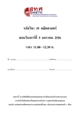 รหัสวิชา 39 คณิตศาสตร์ หน้า 1
วันเสาร์ที่ 5 มกราคม 2556 เวลา 11.00 – 12.30 น.
รหัสวิชา 39 คณิตศาสตร์
สอบวันเสาร์ที่ 5 มกราคม 2556
เวลา 11.00 - 12.30 น.
ชื่อ - นามสกุล ........................................................................................... เลขที่นั่งสอบ ..........................................
สถานที่สอบ .............................................................................................. ห้องสอบ ...............................................
เอกสารนี้ สงวนลิขสิทธิ์ของสถาบันทดสอบทางการศึกษาแห่งชาติ (องค์การมหาชน)
การท้าซ้้าหรือดัดแปลงหรือเผแแรร่งานดังกล่าว ะถถูกด้าเนินคดีตามกหหมาแ
สถาบันฯ ะถแ่อแท้าลาแข้อสอบแลถกรถดาษค้าตอบทั้งหมด หลังะากปรถกาศผลสอบแล้ว 3 เดือน
 