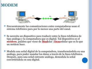 MODEM
 Frecuentemente las comunicaciones entre computadoras usan el
sistema telefónico para por lo menos una parte del canal.
 Se necesita un dispositivo para traducir entre la línea telefónica de
tipo análogo y la computadora que es digital. Tal dispositivo es el
módem, palabra que viene de Modular /Demodular que es lo que
un módem hace.
 Modula una señal digital de la computadora, transformándola en una
análoga, para poder mandar los datos a través de la línea telefónica.
Después, para una señal entrante análoga, demodula la señal
convirtiéndola en una digital.
 