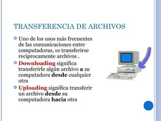 TRANSFERENCIA DE ARCHIVOS
 Uno de los usos más frecuentes
de las comunicaciones entre
computadoras, es transferirse
recíprocamente archivos .
 Downloading significa
transferirle algún archivo a su
computadora desde cualquier
otra
 Uploading significa transferir
un archivo desde su
computadora hacia otra
 