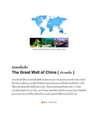 กำแพงเมืองจีน
The Great Wall of China ( ประเทศจีน )
กำแพงเมืองจีนได้รับกำรก่อสร้ำงขึ้นเพื่อป้ องกันภัยจำกกำรรุกรำนของชนเผ่ำทำงภำคเหนือ โดยแรกเริ่มเดิม
ทีในสมัยรำชวงศ์ฉินและรำชวงศ์ฮั่น เป็นเพียงกำแพงขนำดย่อมหลำยๆ อันซึ่งเชื่อมโยงเข้ำด้วยกัน จำกนั้น
ได้มีกำรสร้ำงเพิ่มเติมให้ยำวยิ่งขึ้นในศตวรรษที่ 5 เรื่อยมำจนเสร็จสมบูรณ์ในศตวรรษที่ 16 ในสมัย
รำชวงศ์หมิง ปัจจุบัน มีควำมยำวถึง 6,400 กิโลเมตร โดยทอดตัวจำกซันไห่กวน ทำงตะวันออก ไปสุดที่เจีย
ยู่กวน ทำงตะวันตก และได้รับกำรขึ้นทะเบียนจำกองค์กำรยูเนสโกให้เป็นมรดกโลกในปี 1987
 