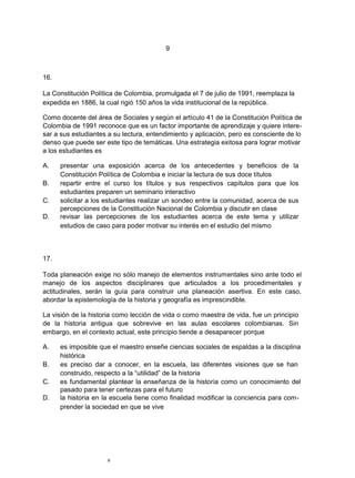 9
16.
La Constitución Política de Colombia, promulgada el 7 de julio de 1991, reemplaza la
expedida en 1886, la cual rigió 150 años la vida institucional de la república.
Como docente del área de Sociales y según el artículo 41 de la Constitución Política de
Colombia de 1991 reconoce que es un factor importante de aprendizaje y quiere intere-
sar a sus estudiantes a su lectura, entendimiento y aplicación, pero es consciente de lo
denso que puede ser este tipo de temáticas. Una estrategia exitosa para lograr motivar
a los estudiantes es
A. presentar una exposición acerca de los antecedentes y beneficios de la
Constitución Política de Colombia e iniciar la lectura de sus doce títulos
B. repartir entre el curso los títulos y sus respectivos capítulos para que los
estudiantes preparen un seminario interactivo
C. solicitar a los estudiantes realizar un sondeo entre la comunidad, acerca de sus
percepciones de la Constitución Nacional de Colombia y discutir en clase
D. revisar las percepciones de los estudiantes acerca de este tema y utilizar
estudios de caso para poder motivar su interés en el estudio del mismo
17.
Toda planeación exige no sólo manejo de elementos instrumentales sino ante todo el
manejo de los aspectos disciplinares que articulados a los procedimentales y
actitudinales, serán la guía para construir una planeación asertiva. En este caso,
abordar la epistemología de la historia y geografía es imprescindible.
La visión de la historia como lección de vida o como maestra de vida, fue un principio
de la historia antigua que sobrevive en las aulas escolares colombianas. Sin
embargo, en el contexto actual, este principio tiende a desaparecer porque
A. es imposible que el maestro enseñe ciencias sociales de espaldas a la disciplina
histórica
B. es preciso dar a conocer, en la escuela, las diferentes visiones que se han
construido, respecto a la “utilidad” de la historia
C. es fundamental plantear la enseñanza de la historia como un conocimiento del
pasado para tener certezas para el futuro
D. la historia en la escuela tiene como finalidad modificar la conciencia para com-
prender la sociedad en que se vive
9
 