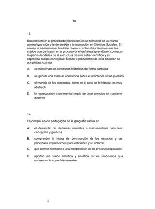 10
18.
Un elemento en el proceso de planeación es la definición de un marco
general que sitúe y le dé sentido a la evaluación en Ciencias Sociales. El
acceso al conocimiento histórico requiere, entre otros factores, que los
sujetos que participan en el proceso de enseñanza-aprendizaje, conozcan
las particularidades de la estructura de este saber científico y su
específico cuerpo conceptual. Desde lo procedimental, esta situación se
complejiza, cuando
A. se relacionan los conceptos históricos de forma particular
B. se genera una toma de conciencia sobre el acontecer de los pueblos
C. el manejo de los conceptos, como en el caso de la historia, es muy
abstracto
D. la reproducción experimental propia de otras ciencias se mantiene
ausente
19.
El principal aporte pedagógico de la geografía radica en
A. el desarrollo de destrezas mentales e instrumentales para leer
cartografía y gráficos
B. comprender la lógica de construcción de los espacios y las
principales implicaciones para el hombre y su entorno
C. que permite acercarse a una interpretación de los procesos espaciales
D. aportar una visión analítica y sintética de los fenómenos que
ocurren en la superficie terrestre
10
 