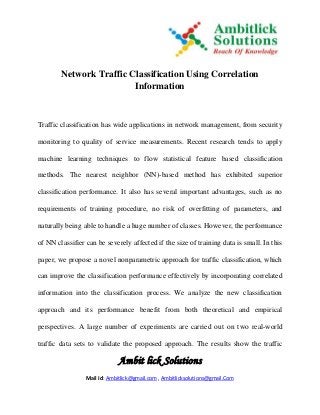 Ambit lick Solutions
Mail Id: Ambitlick@gmail.com , Ambitlicksolutions@gmail.Com
Network Traffic Classification Using Correlation
Information
Traffic classification has wide applications in network management, from security
monitoring to quality of service measurements. Recent research tends to apply
machine learning techniques to flow statistical feature based classification
methods. The nearest neighbor (NN)-based method has exhibited superior
classification performance. It also has several important advantages, such as no
requirements of training procedure, no risk of overfitting of parameters, and
naturally being able to handle a huge number of classes. However, the performance
of NN classifier can be severely affected if the size of training data is small. In this
paper, we propose a novel nonparametric approach for traffic classification, which
can improve the classification performance effectively by incorporating correlated
information into the classification process. We analyze the new classification
approach and its performance benefit from both theoretical and empirical
perspectives. A large number of experiments are carried out on two real-world
traffic data sets to validate the proposed approach. The results show the traffic
 