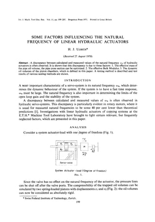 Int. J. Mach. Tool Des. Res. Vol. 11, pp. 199-207. Pergamon Press 1971. Printed in Great Britain
SOME FACTORS INFLUENCING THE NATURAL
FREQUENCY OF LINEAR HYDRAULIC ACTUATORS
H. J. ULRICH*
(Received 27 August 1970)
Abstraet--A discrepancy between calculated and measured values of the natural frequency ~onof hydraulic
actuators is often observed. It is shown that this discrepancy is due to three factors: 1. The effective mass of
the pipe oil volume, the pipe cross section can be optimized. 2. The effective Bulk Modulus. 3. The dynamic
oil volumes of the piston chambers, which is defined in this paper. A testing method is described and test
results of various sealing methods are shown.
INTRODUCTION
A MOSTimportant characteristic of a servo-system is its natural frequency oJn, which deter-
mines the dynamic behaviour of the system. If the system is to have a fast time response,
~on must be large. The natural frequency is also important in determining the limits of the
open loop gain and the stability of the system.
A discrepancy between calculated and measured values of o~n is often observed in
hydraulic servo-systems. This discrepancy is particularly evident in rotary motors, where it
is usual for measured natural frequencies to be some 40 per cent lower than theoretical
predictions [1]. Investigations with linear hydraulic actuators of copying systems at the
E.T.H.* Machine Tool Laboratory have brought to light certain relevant, but frequently
neglected factors, which are presented in this paper.
ANALYSIS
Consider a system actuator-load with one ]degree of freedom (Fig. 1).
'
Servo-vo/ve
÷y
v,
System Actuator-load (1Degree of Freedom)
FIG. 1.
Since the valve has no effect on the natural frequency of the actuator, the pressure lines
can be shut off after the valve ports. The compressibility of the trapped oil volumes can be
simulated by two spring-loaded pistons with displacements Sl and s2 (Fig. 2): the oil volumes
can now be considered as absolutely rigid.
* Swiss Federal Institute of Technology, Zurich.
199
 