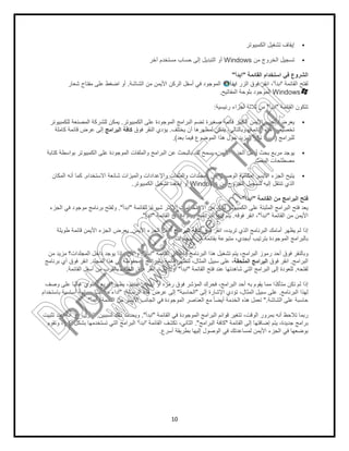 ‫اﻟﺷﺎﺷﺔ‬ ‫ﻣن‬ ‫اﻷﯾﻣن‬ ‫اﻟرﻛن‬ ‫أﺳﻔل‬ ‫ﻓﻲ‬ ‫اﻟﻣوﺟود‬.‫ﺷﻌﺎر‬ ‫ﻣﻔﺗﺎح‬ ‫ﻋﻠﻰ‬ ‫اﺿﻐط‬ ‫أو‬
‫ﯾوﺗر‬.‫ﻟﻠﻛﻣﺑﯾوﺗر‬ ‫اﻟﻣﺻﻧﻌﺔ‬ ‫ﻟﻠﺷرﻛﺔ‬ ‫ﯾﻣﻛن‬
‫اﻟﺑراﻣﺞ‬ ‫ﻛﺎﻓﺔ‬‫ﻛﺎﻣﻠﺔ‬ ‫ﻗﺎﺋﻣﺔ‬ ‫ﻋرض‬ ‫إﻟﻰ‬
‫واﻟﻣﻠﻔﺎت‬ ‫اﻟﺑراﻣﺞ‬ ‫ﻋن‬ ‫ﺑﺎﻟﺑﺣث‬ ‫ﻟك‬ ‫ﯾﺳﻣﺢ‬ ،‫اﻷﯾﻣن‬ ‫اﻟﺟزء‬ ‫أﺳﻔل‬ ‫ﺑﺣث‬ ‫ﻣرﺑﻊ‬ ‫ﯾوﺟد‬‫ﻛﺗﺎﺑﺔ‬ ‫ﺑواﺳطﺔ‬ ‫اﻟﻛﻣﺑﯾوﺗر‬ ‫ﻋﻠﻰ‬ ‫اﻟﻣوﺟودة‬
‫اﻻﺳﺗﺧدام‬ ‫ﺷﺎﺋﻌﺔ‬ ‫واﻟﻣﯾزات‬ ‫واﻹﻋدادات‬ ‫واﻟﻣﻠﻔﺎت‬ ‫اﻟﻣﺟﻠدات‬ ‫إﻟﻰ‬ ‫اﻟوﺻول‬ ‫إﻣﻛﺎﻧﯾﺔ‬ ‫اﻷﯾﺳر‬ ‫اﻟﺟزء‬ ‫ﯾﺗﯾﺢ‬.‫اﻟﻣﻛﺎن‬ ‫أﻧﮫ‬ ‫ﻛﻣﺎ‬
"‫اﺑدأ‬."‫اﻟﺟزء‬ ‫ﻓﻲ‬ ‫ﻣوﺟود‬ ‫ﺑرﻧﺎﻣﺞ‬ ‫وﻟﻔﺗﺢ‬
.‫طوﯾﻠﺔ‬ ‫ﻗﺎﺋﻣﺔ‬ ‫اﻷﯾﻣن‬ ‫اﻟﺟزء‬ ‫ﯾﻌرض‬
‫ﻣن‬ ‫ﻣزﯾد‬ ‫اﻟﻣﺟﻠدات؟‬ ‫داﺧل‬ ‫ﯾوﺟد‬ ‫ﻣﺎذا‬ ‫واﻵن‬
‫اﻟﻣﺟﻠد‬ ‫ھذا‬ ‫ﻓﻲ‬ ‫اﻟﻣﺣﻔوظﺔ‬ ‫ﺑﺎﻟﺑراﻣﺞ‬ ‫ﻗﺎﺋﻣﺔ‬ ‫ﻟﺗظﮭر‬ ،‫اﻟﻣﺛﺎل‬ ‫ﺳﺑﯾل‬ ‫ﻋﻠﻰ‬ ،.‫ﺑرﻧﺎﻣﺞ‬ ‫أي‬ ‫ﻓوق‬ ‫اﻧﻘر‬
‫اﻟﺧﻠف‬‫اﻟﻘﺎﺋﻣﺔ‬ ‫أﺳﻔل‬ ‫ﻣن‬ ‫ﺑﺎﻟﻘرب‬.
‫وﺻف‬ ‫ﻋﻠﻰ‬ ‫ًﺎ‬‫ﺑ‬‫ﻏﺎﻟ‬ ‫ﯾﺣﺗوي‬ ‫ﻣرﺑﻊ‬ ‫ﯾظﮭر‬ ،‫ﻋﻧدﺋذ‬
‫اﻟرﺳﺎﻟﺔ‬ ‫ھذه‬ ‫ﻋرض‬ ‫إﻟﻰ‬" :‫ﺑﺎﺳﺗﺧدام‬ ‫أﺳﺎﺳﯾﺔ‬ ‫ﺣﺳﺎﺑﯾﺔ‬ ‫ﻣﮭﻣﺎت‬ ‫أداء‬
‫اﻟﻘﺎﺋﻣﺔ‬ ‫ﻣن‬ ‫اﻷﯾﺳر‬ ‫اﻟﺟﺎﻧب‬ ‫ﻓﻲ‬ ‫اﻟﻣوﺟودة‬ ‫اﻟﻌﻧﺎﺻر‬ ‫ﻣﻊ‬ ً‫ﺎ‬‫أﯾﺿ‬ ‫اﻟﺧدﻣﺔ‬ ‫ھذه‬ ‫ﺗﻌﻣل‬"‫ا‬‫ﺑدأ‬."
‫ﻟﺳﺑﺑﯾن‬ ‫ذﻟك‬ ‫وﯾﺣدث‬.‫ﺗﺛﺑﯾت‬ ‫ﻋﻧد‬ ‫أﻧﮫ‬ ‫ھو‬ ،‫اﻷول‬
‫وﺗﻘوم‬ ،‫أﻛﺑر‬ ‫ﺑﺷﻛل‬ ‫ﺗﺳﺗﺧدﻣﮭﺎ‬ ‫اﻟﺗﻲ‬ ‫اﻟﺑراﻣﺞ‬
10
‫اﻟﻛﻣﺑﯾوﺗر‬ ‫ﺗﺷﻐﯾل‬ ‫إﯾﻘﺎف‬
‫ﻣن‬ ‫اﻟﺧروج‬ ‫ﺗﺳﺟﯾل‬Windows‫آﺧر‬ ‫ﻣﺳﺗﺧدم‬ ‫ﺣﺳﺎب‬ ‫إﻟﻰ‬ ‫اﻟﺗﺑدﯾل‬ ‫أو‬
‫اﻟﻘﺎﺋﻣﺔ‬ ‫اﺳﺗﺧدام‬ ‫ﻓﻲ‬ ‫اﻟﺷروع‬"‫اﺑدأ‬"
‫اﻟزر‬ ‫ﻓوق‬ ‫اﻧﻘر‬ ،‫اﺑدأ‬‫اﻟﺷﺎﺷﺔ‬ ‫ﻣن‬ ‫اﻷﯾﻣن‬ ‫اﻟرﻛن‬ ‫أﺳﻔل‬ ‫ﻓﻲ‬ ‫اﻟﻣوﺟود‬
‫اﻟﻣﻔﺎﺗﯾﺢ‬ ‫ﺑﻠوﺣﺔ‬ ‫اﻟﻣوﺟود‬.
‫رﺋﯾﺳﯾﺔ‬ ‫أﺟزاء‬ ‫ﺛﻼﺛﺔ‬ ‫ﻣن‬:
‫اﻟﻛﻣﺑ‬ ‫ﻋﻠﻰ‬ ‫اﻟﻣوﺟودة‬ ‫اﻟﺑراﻣﺞ‬ ‫ﺗﺿم‬ ‫ﺻﻐﯾرة‬ ‫ﻗﺎﺋﻣﺔ‬ ‫اﻟﻛﺑﯾر‬ ‫اﻷﯾﻣن‬ ‫اﻟﺟزء‬ ‫ﯾﻌرض‬‫ﯾوﺗر‬
‫ﯾﺧﺗﻠف‬ ‫أن‬ ‫ﻟﻣظﮭرھﺎ‬ ‫ﯾﻣﻛن‬ ،‫وﺑﺎﻟﺗﺎﻟﻲ‬ ،‫اﻟﻘﺎﺋﻣﺔ‬ ‫ھذه‬ ‫ﺗﺧﺻﯾص‬.‫ﻓوق‬ ‫اﻟﻧﻘر‬ ‫ﯾؤدي‬‫اﻟﺑراﻣﺞ‬ ‫ﻛﺎﻓﺔ‬
‫ﺑﻌد‬ ‫ﻓﯾﻣﺎ‬ ‫اﻟﻣوﺿوع‬ ‫ھذا‬ ‫ﺣول‬ ‫اﻟﻣزﯾد‬ ‫ذﻛر‬ ‫ﺳﯾرد‬.(
‫واﻟﻣﻠﻔﺎت‬ ‫اﻟﺑراﻣﺞ‬ ‫ﻋن‬ ‫ﺑﺎﻟﺑﺣث‬ ‫ﻟك‬ ‫ﯾﺳﻣﺢ‬ ،‫اﻷﯾﻣن‬ ‫اﻟﺟزء‬ ‫أﺳﻔل‬ ‫ﺑﺣث‬ ‫ﻣرﺑﻊ‬ ‫ﯾوﺟد‬
‫اﻟﺑﺣث‬ ‫ﻣﺻطﻠﺣﺎت‬.
‫اﻻﺳﺗﺧدام‬ ‫ﺷﺎﺋﻌﺔ‬ ‫واﻟﻣﯾزات‬ ‫واﻹﻋدادات‬ ‫واﻟﻣﻠﻔﺎت‬ ‫اﻟﻣﺟﻠدات‬ ‫إﻟﻰ‬ ‫اﻟوﺻول‬ ‫إﻣﻛﺎﻧﯾﺔ‬ ‫اﻷﯾﺳر‬ ‫اﻟﺟزء‬ ‫ﯾﺗﯾﺢ‬
‫ﻣن‬ ‫اﻟﺧروج‬ ‫ﻟﺗﺳﺟﯾل‬ ‫إﻟﯾﮫ‬ ‫ﺗﻧﺗﻘل‬ ‫اﻟذي‬Windows‫اﻟﻛﻣﺑﯾوﺗر‬ ‫ﺗﺷﻐﯾل‬ ‫إﯾﻘﺎف‬ ‫أو‬.
‫اﻟﻘﺎﺋﻣﺔ‬ ‫ﻣن‬ ‫اﻟﺑراﻣﺞ‬ ‫ﻓﺗﺢ‬"‫اﺑدأ‬"
‫ﻟﻠﻘﺎﺋﻣﺔ‬ ‫ﺎ‬ً‫ﻋ‬‫ﺷﯾو‬ ‫اﻷﻛﺛر‬ ‫اﻻﺳﺗﺧداﻣﺎت‬ ‫ﻣن‬ ‫ﻟدﯾك‬ ‫اﻟﻛﻣﺑﯾوﺗر‬ ‫ﻋﻠﻰ‬ ‫اﻟﻣﺛﺑﺗﺔ‬ ‫اﻟﺑراﻣﺞ‬ ‫ﻓﺗﺢ‬ ‫ﻌد‬"
‫اﺑدأ‬"‫ﻓوﻗﮫ‬ ‫اﻧﻘر‬ ،.‫اﻟﻘﺎﺋﻣﺔ‬ ‫إﻏﻼق‬ ‫وﯾﺗم‬ ‫اﻟﺑرﻧﺎﻣﺞ‬ ‫ﻓﺗﺢ‬ ‫ﯾﺗم‬"‫اﺑدأ‬."
‫ﻓوق‬ ‫اﻧﻘر‬ ،‫ﺗرﯾده‬ ‫اﻟذي‬ ‫اﻟﺑرﻧﺎﻣﺞ‬ ‫أﻣﺎﻣك‬ ‫ﯾظﮭر‬ ‫ﻟم‬ ‫إذا‬‫اﻟﺑراﻣﺞ‬ ‫ﻛﺎﻓﺔ‬‫اﻷﯾﻣن‬ ‫اﻟﺟزء‬ ‫أﺳﻔل‬.
‫اﻟﻣﺟﻠدات‬ ‫ﻣن‬ ‫ﺑﻘﺎﺋﻣﺔ‬ ‫ﻣﺗﺑوﻋﺔ‬ ،‫أﺑﺟدي‬ ‫ﺑﺗرﺗﯾب‬ ‫اﻟﻣوﺟودة‬ ‫ﺑﺎﻟﺑراﻣﺞ‬.
‫اﻟﻘﺎﺋﻣﺔ‬ ‫وإﻏﻼق‬ ‫اﻟﺑرﻧﺎﻣﺞ‬ ‫ھذا‬ ‫ﺗﺷﻐﯾل‬ ‫ﯾﺗم‬ ،‫اﻟﺑراﻣﺞ‬ ‫رﻣوز‬ ‫أﺣد‬ ‫ﻓوق‬ ‫وﺑﺎﻟﻧﻘر‬"‫اﺑدأ‬."‫ﻣن‬ ‫ﻣزﯾد‬ ‫اﻟﻣﺟﻠدات؟‬ ‫داﺧل‬ ‫ﯾوﺟد‬ ‫ﻣﺎذا‬ ‫واﻵن‬
‫اﻟﻣﻠﺣﻘ‬ ‫اﻟﺑراﻣﺞ‬‫ﺔ‬‫اﻟﻣﺟﻠد‬ ‫ھذا‬ ‫ﻓﻲ‬ ‫اﻟﻣﺣﻔوظﺔ‬ ‫ﺑﺎﻟﺑراﻣﺞ‬ ‫ﻗﺎﺋﻣﺔ‬ ‫ﻟﺗظﮭر‬ ،‫اﻟﻣﺛﺎل‬ ‫ﺳﺑﯾل‬ ‫ﻋﻠﻰ‬ ،
‫اﻟﻘﺎﺋﻣﺔ‬ ‫ﻓﺗﺢ‬ ‫ﻋﻧد‬ ‫ﺷﺎھدﺗﮭﺎ‬ ‫اﻟﺗﻲ‬ ‫اﻟﺑراﻣﺞ‬ ‫إﻟﻰ‬ ‫ﻟﻠﻌودة‬"‫اﺑدأ‬"‫ﻓوق‬ ‫اﻧﻘر‬ ،‫ﻣرة‬ ‫أول‬‫اﻟﺧﻠف‬
‫رﻣ‬ ‫ﻓوق‬ ‫اﻟﻣؤﺷر‬ ‫ﻓﺣرك‬ ،‫اﻟﺑراﻣﺞ‬ ‫أﺣد‬ ‫ﺑﮫ‬ ‫ﯾﻘوم‬ ‫ﻣﻣﺎ‬ ‫ا‬ً‫د‬‫ﻣﺗﺄﻛ‬ ‫ﺗﻛن‬ ‫ﻟم‬ ‫إذا‬‫اﺳﻣﮫ‬ ‫أو‬ ‫زه‬.‫وﺻف‬ ‫ﻋﻠﻰ‬ ‫ًﺎ‬‫ﺑ‬‫ﻏﺎﻟ‬ ‫ﯾﺣﺗوي‬ ‫ﻣرﺑﻊ‬ ‫ﯾظﮭر‬ ،‫ﻋﻧدﺋذ‬
‫إﻟﻰ‬ ‫اﻹﺷﺎرة‬ ‫ﺗؤدي‬ ،‫اﻟﻣﺛﺎل‬ ‫ﺳﺑﯾل‬ ‫ﻋﻠﻰ‬"‫اﻟﺣﺎﺳﺑﺔ‬"‫اﻟرﺳﺎﻟﺔ‬ ‫ھذه‬ ‫ﻋرض‬ ‫إﻟﻰ‬
‫اﻟﻘﺎﺋﻣﺔ‬ ‫ﻣن‬ ‫اﻷﯾﺳر‬ ‫اﻟﺟﺎﻧب‬ ‫ﻓﻲ‬ ‫اﻟﻣوﺟودة‬ ‫اﻟﻌﻧﺎﺻر‬ ‫ﻣﻊ‬ ً‫ﺎ‬‫أﯾﺿ‬ ‫اﻟﺧدﻣﺔ‬ ‫ھذه‬ ‫ﺗﻌﻣل‬
‫اﻟﻘﺎﺋﻣﺔ‬ ‫ﻓﻲ‬ ‫اﻟﻣوﺟودة‬ ‫اﻟﺑراﻣﺞ‬ ‫ﻗواﺋم‬ ‫ﺗﺗﻐﯾر‬ ،‫اﻟوﻗت‬ ‫ﺑﻣرور‬ ‫أﻧﮫ‬ ‫ﺗﻼﺣظ‬ ‫رﺑﻣﺎ‬"‫اﺑدأ‬."‫ﻟﺳﺑﺑﯾن‬ ‫ذﻟك‬ ‫وﯾﺣدث‬
‫اﻟﻘﺎﺋﻣﺔ‬ ‫إﻟﻰ‬ ‫إﺿﺎﻓﺗﮭﺎ‬ ‫ﯾﺗم‬ ،‫ﺟدﯾدة‬ ‫ﺑراﻣﺞ‬"‫اﻟﺑراﻣﺞ‬ ‫ﻛﺎﻓﺔ‬."‫اﻟﻘﺎﺋﻣﺔ‬ ‫ﺗﻛﺷف‬ ،‫اﻟﺛﺎﻧﻲ‬'‫اﺑدأ‬'‫وﺗﻘوم‬ ،‫أﻛﺑر‬ ‫ﺑﺷﻛل‬ ‫ﺗﺳﺗﺧدﻣﮭﺎ‬ ‫اﻟﺗﻲ‬ ‫اﻟﺑراﻣﺞ‬
‫أﺳرع‬ ‫ﺑطرﯾﻘﺔ‬ ‫إﻟﯾﮭﺎ‬ ‫اﻟوﺻول‬ ‫ﻓﻲ‬ ‫ﻟﻣﺳﺎﻋدﺗك‬ ‫اﻷﯾﻣن‬ ‫ﺟزء‬.
‫اﻟﻛﻣﺑﯾوﺗر‬ ‫ﺗﺷﻐﯾل‬ ‫إﯾﻘﺎف‬
‫ﻣن‬ ‫اﻟﺧروج‬ ‫ﺗﺳﺟﯾل‬
‫اﻟﻘﺎﺋﻣﺔ‬ ‫اﺳﺗﺧدام‬ ‫ﻓﻲ‬ ‫اﻟﺷروع‬
‫اﻟﻘﺎﺋﻣﺔ‬ ‫ﻟﻔﺗﺢ‬'‫اﺑدأ‬'‫اﻟزر‬ ‫ﻓوق‬ ‫اﻧﻘر‬ ،
Windows‫اﻟﻣﻔﺎﺗﯾﺢ‬ ‫ﺑﻠوﺣﺔ‬ ‫اﻟﻣوﺟود‬
‫اﻟﻘﺎﺋﻣﺔ‬ ‫ﺗﺗﻛون‬"‫اﺑدأ‬"‫رﺋﯾﺳﯾﺔ‬ ‫أﺟزاء‬ ‫ﺛﻼﺛﺔ‬ ‫ﻣن‬
‫اﻟﻛﻣﺑ‬ ‫ﻋﻠﻰ‬ ‫اﻟﻣوﺟودة‬ ‫اﻟﺑراﻣﺞ‬ ‫ﺗﺿم‬ ‫ﺻﻐﯾرة‬ ‫ﻗﺎﺋﻣﺔ‬ ‫اﻟﻛﺑﯾر‬ ‫اﻷﯾﻣن‬ ‫اﻟﺟزء‬ ‫ﯾﻌرض‬
‫ﯾﺧﺗﻠف‬ ‫أن‬ ‫ﻟﻣظﮭرھﺎ‬ ‫ﯾﻣﻛن‬ ،‫وﺑﺎﻟﺗﺎﻟﻲ‬ ،‫اﻟﻘﺎﺋﻣﺔ‬ ‫ھذه‬ ‫ﺗﺧﺻﯾص‬
‫ﻟﻠﺑراﻣﺞ‬)‫ﺑﻌد‬ ‫ﻓﯾﻣﺎ‬ ‫اﻟﻣوﺿوع‬ ‫ھذا‬ ‫ﺣول‬ ‫اﻟﻣزﯾد‬ ‫ذﻛر‬ ‫ﺳﯾرد‬
‫واﻟﻣﻠﻔﺎت‬ ‫اﻟﺑراﻣﺞ‬ ‫ﻋن‬ ‫ﺑﺎﻟﺑﺣث‬ ‫ﻟك‬ ‫ﯾﺳﻣﺢ‬ ،‫اﻷﯾﻣن‬ ‫اﻟﺟزء‬ ‫أﺳﻔل‬ ‫ﺑﺣث‬ ‫ﻣرﺑﻊ‬ ‫ﯾوﺟد‬
‫اﻟﺑﺣث‬ ‫ﻣﺻطﻠﺣﺎت‬
‫اﻻﺳﺗﺧدام‬ ‫ﺷﺎﺋﻌﺔ‬ ‫واﻟﻣﯾزات‬ ‫واﻹﻋدادات‬ ‫واﻟﻣﻠﻔﺎت‬ ‫اﻟﻣﺟﻠدات‬ ‫إﻟﻰ‬ ‫اﻟوﺻول‬ ‫إﻣﻛﺎﻧﯾﺔ‬ ‫اﻷﯾﺳر‬ ‫اﻟﺟزء‬ ‫ﯾﺗﯾﺢ‬
‫ﻣن‬ ‫اﻟﺧروج‬ ‫ﻟﺗﺳﺟﯾل‬ ‫إﻟﯾﮫ‬ ‫ﺗﻧﺗﻘل‬ ‫اﻟذي‬
‫اﻟﻘﺎﺋﻣﺔ‬ ‫ﻣن‬ ‫اﻟﺑراﻣﺞ‬ ‫ﻓﺗﺢ‬
‫ﯾ‬‫ﻟﻠﻘﺎﺋﻣﺔ‬ ‫ﺎ‬ً‫ﻋ‬‫ﺷﯾو‬ ‫اﻷﻛﺛر‬ ‫اﻻﺳﺗﺧداﻣﺎت‬ ‫ﻣن‬ ‫ﻟدﯾك‬ ‫اﻟﻛﻣﺑﯾوﺗر‬ ‫ﻋﻠﻰ‬ ‫اﻟﻣﺛﺑﺗﺔ‬ ‫اﻟﺑراﻣﺞ‬ ‫ﻓﺗﺢ‬ ‫ﻌد‬
‫اﻟﻘﺎﺋﻣﺔ‬ ‫ﻣن‬ ‫اﻷﯾﻣن‬"‫اﺑدأ‬
‫ﻓوق‬ ‫اﻧﻘر‬ ،‫ﺗرﯾده‬ ‫اﻟذي‬ ‫اﻟﺑرﻧﺎﻣﺞ‬ ‫أﻣﺎﻣك‬ ‫ﯾظﮭر‬ ‫ﻟم‬ ‫إذا‬
‫اﻟﻣﺟﻠدات‬ ‫ﻣن‬ ‫ﺑﻘﺎﺋﻣﺔ‬ ‫ﻣﺗﺑوﻋﺔ‬ ،‫أﺑﺟدي‬ ‫ﺑﺗرﺗﯾب‬ ‫اﻟﻣوﺟودة‬ ‫ﺑﺎﻟﺑراﻣﺞ‬
‫اﻟﻘﺎﺋﻣﺔ‬ ‫وإﻏﻼق‬ ‫اﻟﺑرﻧﺎﻣﺞ‬ ‫ھذا‬ ‫ﺗﺷﻐﯾل‬ ‫ﯾﺗم‬ ،‫اﻟﺑراﻣﺞ‬ ‫رﻣوز‬ ‫أﺣد‬ ‫ﻓوق‬ ‫وﺑﺎﻟﻧﻘر‬
‫اﻟﺑراﻣﺞ‬.‫ﻓوق‬ ‫اﻧﻘر‬‫اﻟﻣﻠﺣﻘ‬ ‫اﻟﺑراﻣﺞ‬
‫ﻟﻔﺗﺣﮫ‬.‫اﻟﻘﺎﺋﻣﺔ‬ ‫ﻓﺗﺢ‬ ‫ﻋﻧد‬ ‫ﺷﺎھدﺗﮭﺎ‬ ‫اﻟﺗﻲ‬ ‫اﻟﺑراﻣﺞ‬ ‫إﻟﻰ‬ ‫ﻟﻠﻌودة‬
‫رﻣ‬ ‫ﻓوق‬ ‫اﻟﻣؤﺷر‬ ‫ﻓﺣرك‬ ،‫اﻟﺑراﻣﺞ‬ ‫أﺣد‬ ‫ﺑﮫ‬ ‫ﯾﻘوم‬ ‫ﻣﻣﺎ‬ ‫ا‬ً‫ﻣﺗﺄﻛد‬ ‫ﺗﻛن‬ ‫ﻟم‬ ‫إذا‬
‫اﻟﺑرﻧﺎﻣﺞ‬ ‫ﻟﮭذا‬.‫إﻟﻰ‬ ‫اﻹﺷﺎرة‬ ‫ﺗؤدي‬ ،‫اﻟﻣﺛﺎل‬ ‫ﺳﺑﯾل‬ ‫ﻋﻠﻰ‬
‫اﻟﺷﺎﺷﺔ‬ ‫ﻋﻠﻰ‬ ‫ﺣﺎﺳﺑﺔ‬".‫اﻟﻘﺎﺋﻣﺔ‬ ‫ﻣن‬ ‫اﻷﯾﺳر‬ ‫اﻟﺟﺎﻧب‬ ‫ﻓﻲ‬ ‫اﻟﻣوﺟودة‬ ‫اﻟﻌﻧﺎﺻر‬ ‫ﻣﻊ‬ ً‫ﺎ‬‫أﯾﺿ‬ ‫اﻟﺧدﻣﺔ‬ ‫ھذه‬ ‫ﺗﻌﻣل‬
‫اﻟﻘﺎﺋﻣﺔ‬ ‫ﻓﻲ‬ ‫اﻟﻣوﺟودة‬ ‫اﻟﺑراﻣﺞ‬ ‫ﻗواﺋم‬ ‫ﺗﺗﻐﯾر‬ ،‫اﻟوﻗت‬ ‫ﺑﻣرور‬ ‫أﻧﮫ‬ ‫ﺗﻼﺣظ‬ ‫رﺑﻣﺎ‬
‫اﻟﻘﺎﺋﻣﺔ‬ ‫إﻟﻰ‬ ‫إﺿﺎﻓﺗﮭﺎ‬ ‫ﯾﺗم‬ ،‫ﺟدﯾدة‬ ‫ﺑراﻣﺞ‬
‫اﻟ‬ ‫ﻓﻲ‬ ‫ﺑوﺿﻌﮭﺎ‬‫أﺳرع‬ ‫ﺑطرﯾﻘﺔ‬ ‫إﻟﯾﮭﺎ‬ ‫اﻟوﺻول‬ ‫ﻓﻲ‬ ‫ﻟﻣﺳﺎﻋدﺗك‬ ‫اﻷﯾﻣن‬ ‫ﺟزء‬
PD
F
C
reate!6
Trial
w
w
w
.nuance.com
DocuCom
PDFTrial
www.pdfwizard.com
 