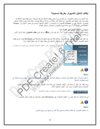 ‫ﺻﺣﯾﺣﺔ‬ ‫ﺑطرﯾﻘﺔ‬ ‫ﺗﺷﻐﯾﻠﮫ‬ ‫ﺑﺈﯾﻘﺎف‬ ‫ﺗﻘوم‬ ‫أن‬ ‫اﻟﺿروري‬ ‫ﻣن‬ ،‫اﻟﻛﻣﺑﯾوﺗر‬ ‫اﺳﺗﺧدام‬ ‫ﻣن‬ ‫اﻻﻧﺗﮭﺎء‬ ‫ﻋﻧد‬-‫ﺑل‬ ‫اﻟطﺎﻗﺔ‬ ‫ا‬ً‫ﺗوﻓﯾر‬ ‫ﻓﻘط‬ ‫ﻟﯾس‬
‫اﻟﺑﯾﺎﻧﺎت‬ ‫ﺣﻔظ‬ ‫ﺗم‬ ‫ﻗد‬ ‫أﻧﮫ‬ ‫ﻣن‬ ‫وﻟﻠﺗﺄﻛد‬ ‫أﻛﺑر‬ ‫ﺑﺷﻛل‬ ‫ﺎ‬ً‫ﻧ‬‫آﻣ‬ ‫اﻟﻛﻣﺑﯾوﺗر‬ ‫ﻋﻠﻰ‬ ‫اﻟﺣﻔﺎظ‬ ‫ﻋﻠﻰ‬ ‫وﻟﻠﻣﺳﺎﻋدة‬.‫ﺗﺷﻐﯾل‬ ‫ﻹﯾﻘﺎف‬ ‫طرق‬ ‫ﺛﻼث‬ ‫ھﻧﺎك‬
) "‫ﺑزر‬ ‫اﻷﺣﯾﺎن‬ ‫ﺑﻌض‬ ‫ﻓﻲ‬ ‫ﯾﺳﻣﻰ‬Power
‫ﻓوق‬ ‫اﻧﻘر‬ ‫ﺛم‬‫اﻟﺗﺷﻐﯾل‬ ‫إﯾﻘﺎف‬‫اﻷﯾﺳر‬ ‫اﻟرﻛن‬ ‫أﺳﻔل‬ ‫ﻓﻲ‬
‫إﻟﻰ‬ ‫ﺑﺎﻹﺿﺎﻓﺔ‬ ‫اﻟﻣﻔﺗوﺣﺔ‬ ،‫اﻟﺑراﻣﺞ‬ ‫ﻛﺎﻓﺔ‬ ‫ﺑﺈﻏﻼق‬ ‫اﻟﻛﻣﺑﯾوﺗر‬ ‫ﯾﻘوم‬Windows‫إﯾﻘﺎف‬ ‫ﯾﺗم‬ ‫ﺛم‬ ،‫ﻧﻔﺳﮫ‬
ً‫ﻻ‬‫أو‬ ‫اﻟﻣﻠﻔﺎت‬ ‫ﺣﻔظ‬ ‫ﯾﻠزم‬ ‫ﻟذا‬ ،‫ﻋﻣﻠك‬ ‫ﺣﻔظ‬ ‫إﻟﻰ‬ ‫اﻟﺗﺷﻐﯾل‬ ‫إﯾﻘﺎف‬ ‫ﯾؤدي‬ ‫ﻻ‬.
‫اﻟﺗﺷﻐﯾل‬ ‫إﯾﻘﺎف‬"‫اﻟﺧﯾﺎرات‬ ‫ﻣن‬ ‫اﻟﻣزﯾد‬ ‫ﻋﻠﻰ‬ ‫ﻟﻠﺣﺻول‬.
‫ﻋن‬ ‫اﻟﺷﺑﻛﺔ‬ ‫ﻣﺳؤول‬ ‫ﺑواﺳطﺔ‬ ‫إﻧﺷﺎؤھﺎ‬ ‫ﺗم‬ ‫اﻟﺗﻲ‬
‫ﺗﻛون‬ ‫وﻋﻧدﻣﺎ‬ ً‫ﺎ‬‫ﺗﻠﻘﺎﺋﯾ‬ ‫اﻟﺗﺣدﯾﺛﺎت‬ ‫ﻟﺗﻠﻘﻲ‬ ‫اﻟﻛﻣﺑﯾوﺗر‬ ‫إﻋداد‬ ‫ﺣﺎﻟﺔ‬
‫إﯾﻘﺎف‬ ‫ﺛم‬ ‫اﻟﺗﺣدﯾﺛﺎت‬ ‫ﺑﺗﺛﺑﯾت‬‫اﻟﻛﻣﺑﯾوﺗر‬ ‫ﺗﺷﻐﯾل‬.
‫اﻟﺳﻛون‬ ‫وﺿﻊ‬ ‫ﻣن‬ ‫ﺗﻧﺑﯾﮭﮫ‬ ‫ﻣن‬ ‫أﻛﺑر‬ ً‫ﺎ‬‫وﻗﺗ‬ ‫ﯾﺳﺗﻐرق‬ ‫ﺗﺷﻐﯾﻠﮫ‬ ‫إﯾﻘﺎف‬ ‫ﺑﻌد‬ ‫اﻟﻛﻣﺑﯾوﺗر‬ ‫ﺗﺷﻐﯾل‬ ‫ﺑدء‬.
13
‫ﺻﺣﯾﺣﺔ‬ ‫ﺑطرﯾﻘﺔ‬ ‫اﻟﻛﻣﺑﯾوﺗر‬ ‫ﺗﺷﻐﯾل‬
‫ﺻﺣﯾﺣﺔ‬ ‫ﺑطرﯾﻘﺔ‬ ‫ﺗﺷﻐﯾﻠﮫ‬ ‫ﺑﺈﯾﻘﺎف‬ ‫ﺗﻘوم‬ ‫أن‬ ‫اﻟﺿروري‬ ‫ﻣن‬ ،‫اﻟﻛﻣﺑﯾوﺗر‬ ‫اﺳﺗﺧدام‬ ‫ﻣن‬ ‫اﻻﻧﺗﮭﺎء‬ ‫ﻋﻧد‬
‫اﻟﺑﯾﺎﻧﺎت‬ ‫ﺣﻔظ‬ ‫ﺗم‬ ‫ﻗد‬ ‫أﻧﮫ‬ ‫ﻣن‬ ‫وﻟﻠﺗﺄﻛد‬ ‫أﻛﺑر‬ ‫ﺑﺷﻛل‬ ‫ﺎ‬ً‫ﻧ‬‫آﻣ‬ ‫اﻟﻛﻣﺑﯾوﺗر‬ ‫ﻋﻠﻰ‬ ‫اﻟﺣﻔﺎظ‬ ‫ﻋﻠﻰ‬ ‫وﻟﻠﻣﺳﺎﻋدة‬
‫زر‬ ‫ﻋﻠﻰ‬ ‫اﻟﺿﻐط‬Power‫زر‬ ‫ﺑﺎﺳﺗﺧدام‬ ‫أو‬ ‫ﺑﺎﻟﻛﻣﺑﯾوﺗر‬"‫اﻟﺗﺷﻐﯾل‬ ‫إﯾﻘﺎف‬) "
‫اﺑدأ‬"‫اﻟﻐطﺎء‬ ‫ﺑﺈﻏﻼق‬ ،‫اﻟﻣﺣﻣول‬ ‫اﻟﻛﻣﺑﯾوﺗر‬ ‫أﺟﮭزة‬ ‫ﺣﺎﻟﺔ‬ ‫وﻓﻲ‬ ،.
‫اﻟﺗﺷﻐﯾل‬ ‫إﯾﻘﺎف‬"‫اﻟﻘﺎﺋﻣﺔ‬ ‫ﻓﻲ‬'‫اﺑدأ‬'
‫اﻟﻘﺎﺋﻣﺔ‬ ‫ﺑﺎﺳﺗﺧدام‬ ‫اﻟﻛﻣﺑﯾوﺗر‬ ‫ﺗﺷﻐﯾل‬ ‫ﻹﯾﻘﺎف‬"‫اﺑدأ‬",‫اﻟزر‬ ‫ﻓوق‬ ‫اﻧﻘر‬‫اﺑدأ‬,‫ﻓوق‬ ‫اﻧﻘر‬ ‫ﺛم‬
‫اﻟﺗﺷﻐﯾل‬ ‫إﯾﻘﺎف‬,‫إﻟﻰ‬ ‫ﺑﺎﻹﺿﺎﻓﺔ‬ ‫اﻟﻣﻔﺗوﺣﺔ‬ ،‫اﻟﺑراﻣﺞ‬ ‫ﻛﺎﻓﺔ‬ ‫ﺑﺈﻏﻼق‬ ‫اﻟﻛﻣﺑﯾوﺗر‬ ‫ﯾﻘوم‬
ً‫ﺎ‬‫ﺗﻣﺎﻣ‬ ‫اﻟﻌرض‬ ‫وﺷﺎﺷﺔ‬ ‫ﻟﻛﻣﺑﯾوﺗر‬.ً‫ﻻ‬‫أو‬ ‫اﻟﻣﻠﻔﺎت‬ ‫ﺣﻔظ‬ ‫ﯾﻠزم‬ ‫ﻟذا‬ ،‫ﻋﻣﻠك‬ ‫ﺣﻔظ‬ ‫إﻟﻰ‬ ‫اﻟﺗﺷﻐﯾل‬ ‫إﯾﻘﺎف‬ ‫ﯾؤدي‬ ‫ﻻ‬
‫ﻟﻠزر‬ ‫اﻟﻣﺟﺎور‬ ‫اﻟﺳﮭم‬ ‫ﻓوق‬ ‫اﻧﻘر‬"‫اﻟﺗﺷﻐﯾل‬ ‫إﯾﻘﺎف‬
‫ﺗﻌوﻗك‬ ‫أن‬ ‫اﻟﻣﻣﻛن‬ ‫ﻓﻣن‬ ،‫ﺷﺑﻛﺔ‬ ‫ﻣﺟﺎل‬ ‫ﺑـ‬ ً‫ﻼ‬‫ﻣﺗﺻ‬ ‫ﻛﻧت‬ ‫إذا‬)‫اﻟﻣﺟﻣوﻋﺔ‬ ‫ﻧﮭﺞ‬ ‫إﻋدادات‬(‫ﻋن‬ ‫اﻟﺷﺑﻛﺔ‬ ‫ﻣﺳؤول‬ ‫ﺑواﺳطﺔ‬ ‫إﻧﺷﺎؤھﺎ‬ ‫ﺗم‬ ‫اﻟﺗﻲ‬
‫اﻟﺳﺎﺑﻘﺔ‬ ‫اﻟﺧطوات‬ ‫إﺗﻣﺎم‬.
‫اﻟزر‬ ‫ﯾﺗﺧذه‬ ‫أن‬ ‫ﯾﻣﻛن‬ ‫آﺧر‬ ‫ﺷﻛل‬ ‫ﯾوﺟد‬"‫اﻟﺗﺷﻐﯾل‬ ‫إﯾﻘﺎف‬."‫ﻓﻲ‬‫ﺗﻛون‬ ‫وﻋﻧدﻣﺎ‬ ً‫ﺎ‬‫ﺗﻠﻘﺎﺋﯾ‬ ‫اﻟﺗﺣدﯾﺛﺎت‬ ‫ﻟﺗﻠﻘﻲ‬ ‫اﻟﻛﻣﺑﯾوﺗر‬ ‫إﻋداد‬ ‫ﺣﺎﻟﺔ‬
‫اﻟزر‬ ‫ﺳﯾﺑدو‬ ،‫ﻟﻠﺗﺛﺑﯾت‬ ‫ﺟﺎھزة‬ ‫اﻟﺗﺣدﯾﺛﺎت‬"‫اﻟﺗﺷﻐﯾل‬ ‫إﯾﻘﺎف‬"‫ھﻛذا‬:
‫زر‬"‫اﻟﺷﺗﻐﯾل‬ ‫إﯾﻘﺎف‬) "‫اﻟﺗﺷﻐﯾل‬ ‫وإﯾﻘﺎف‬ ‫اﻟﺗﺣدﯾﺛﺎت‬ ‫ﺗﺛﺑﯾت‬(
‫زر‬ ‫ﻓوق‬ ‫اﻟﻧﻘر‬ ‫ﻋﻧد‬ ،‫اﻟﺣﺎﻟﺔ‬ ‫ھذه‬ ‫ﻓﻲ‬"‫اﻟﺗﺷﻐﯾل‬ ‫إﯾﻘﺎف‬"‫ﯾﻘوم‬ ،Windows‫إﯾﻘﺎف‬ ‫ﺛم‬ ‫اﻟﺗﺣدﯾﺛﺎت‬ ‫ﺑﺗﺛﺑﯾت‬
‫اﻟﺳﻛون‬ ‫وﺿﻊ‬ ‫ﻣن‬ ‫ﺗﻧﺑﯾﮭﮫ‬ ‫ﻣن‬ ‫أﻛﺑر‬ ً‫ﺎ‬‫وﻗﺗ‬ ‫ﯾﺳﺗﻐرق‬ ‫ﺗﺷﻐﯾﻠﮫ‬ ‫إﯾﻘﺎف‬ ‫ﺑﻌد‬ ‫اﻟﻛﻣﺑﯾوﺗر‬ ‫ﺗﺷﻐﯾل‬ ‫ﺑدء‬
‫إﯾﻘﺎف‬‫ﺻﺣﯾﺣﺔ‬ ‫ﺑطرﯾﻘﺔ‬ ‫اﻟﻛﻣﺑﯾوﺗر‬ ‫ﺗﺷﻐﯾل‬
‫ﺻﺣﯾﺣﺔ‬ ‫ﺑطرﯾﻘﺔ‬ ‫ﺗﺷﻐﯾﻠﮫ‬ ‫ﺑﺈﯾﻘﺎف‬ ‫ﺗﻘوم‬ ‫أن‬ ‫اﻟﺿروري‬ ‫ﻣن‬ ،‫اﻟﻛﻣﺑﯾوﺗر‬ ‫اﺳﺗﺧدام‬ ‫ﻣن‬ ‫اﻻﻧﺗﮭﺎء‬ ‫ﻋﻧد‬
‫اﻟﺑﯾﺎﻧﺎت‬ ‫ﺣﻔظ‬ ‫ﺗم‬ ‫ﻗد‬ ‫أﻧﮫ‬ ‫ﻣن‬ ‫وﻟﻠﺗﺄﻛد‬ ‫أﻛﺑر‬ ‫ﺑﺷﻛل‬ ‫ﺎ‬ً‫ﻧ‬‫آﻣ‬ ‫اﻟﻛﻣﺑﯾوﺗر‬ ‫ﻋﻠﻰ‬ ‫اﻟﺣﻔﺎظ‬ ‫ﻋﻠﻰ‬ ‫وﻟﻠﻣﺳﺎﻋدة‬
‫اﻟﻛﻣﺑ‬‫ﯾوﺗر‬:‫زر‬ ‫ﻋﻠﻰ‬ ‫اﻟﺿﻐط‬
"‫اﻟطﺎﻗﺔ‬("‫اﻟﻘﺎﺋﻣﺔ‬ ‫ﻓﻲ‬"‫اﺑدأ‬
‫زر‬ ‫اﺳﺗﺧدام‬"‫اﻟﺗﺷﻐﯾل‬ ‫إﯾﻘﺎف‬
‫اﻟﻘﺎﺋﻣﺔ‬ ‫ﺑﺎﺳﺗﺧدام‬ ‫اﻟﻛﻣﺑﯾوﺗر‬ ‫ﺗﺷﻐﯾل‬ ‫ﻹﯾﻘﺎف‬
‫اﻟﻘﺎﺋﻣﺔ‬ ‫ﻣن‬"‫اﺑدأ‬."
‫ﻓوق‬ ‫اﻟﻧﻘر‬ ‫ﻋﻧد‬‫اﻟﺗﺷﻐﯾل‬ ‫إﯾﻘﺎف‬
‫ا‬ ‫ﺗﺷﻐﯾل‬ً‫ﺎ‬‫ﺗﻣﺎﻣ‬ ‫اﻟﻌرض‬ ‫وﺷﺎﺷﺔ‬ ‫ﻟﻛﻣﺑﯾوﺗر‬
‫ﻣﻼﺣظﺔ‬
‫ﺗﻌوﻗك‬ ‫أن‬ ‫اﻟﻣﻣﻛن‬ ‫ﻓﻣن‬ ،‫ﺷﺑﻛﺔ‬ ‫ﻣﺟﺎل‬ ‫ﺑـ‬ ً‫ﻼ‬‫ﻣﺗﺻ‬ ‫ﻛﻧت‬ ‫إذا‬
‫اﻟﺳﺎﺑﻘﺔ‬ ‫اﻟﺧطوات‬ ‫إﺗﻣﺎم‬
‫اﻟزر‬ ‫ﯾﺗﺧذه‬ ‫أن‬ ‫ﯾﻣﻛن‬ ‫آﺧر‬ ‫ﺷﻛل‬ ‫ﯾوﺟد‬
‫اﻟزر‬ ‫ﺳﯾﺑدو‬ ،‫ﻟﻠﺗﺛﺑﯾت‬ ‫ﺟﺎھزة‬ ‫اﻟﺗﺣدﯾﺛﺎت‬
‫زر‬ ‫ﻓوق‬ ‫اﻟﻧﻘر‬ ‫ﻋﻧد‬ ،‫اﻟﺣﺎﻟﺔ‬ ‫ھذه‬ ‫ﻓﻲ‬
‫ﻣﻼﺣظﺔ‬
‫اﻟﺳﻛون‬ ‫وﺿﻊ‬ ‫ﻣن‬ ‫ﺗﻧﺑﯾﮭﮫ‬ ‫ﻣن‬ ‫أﻛﺑر‬ ً‫ﺎ‬‫وﻗﺗ‬ ‫ﯾﺳﺗﻐرق‬ ‫ﺗﺷﻐﯾﻠﮫ‬ ‫إﯾﻘﺎف‬ ‫ﺑﻌد‬ ‫اﻟﻛﻣﺑﯾوﺗر‬ ‫ﺗﺷﻐﯾل‬ ‫ﺑدء‬
PD
F
C
reate!6
Trial
w
w
w
.nuance.com
DocuCom
PDFTrial
www.pdfwizard.com
 