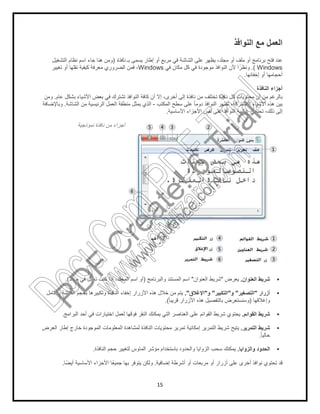 15
‫اﻟﻧواﻓذ‬ ‫ﻣﻊ‬ ‫اﻟﻌﻣل‬
‫ﯾ‬ ،‫ﻣﺟﻠد‬ ‫أو‬ ‫ﻣﻠف‬ ‫أو‬ ‫ﺑرﻧﺎﻣﺞ‬ ‫ﻓﺗﺢ‬ ‫ﻋﻧد‬‫ﺑـ‬ ‫ﯾﺳﻣﻰ‬ ‫إطﺎر‬ ‫أو‬ ‫ﻣرﺑﻊ‬ ‫ﻓﻲ‬ ‫اﻟﺷﺎﺷﺔ‬ ‫ﻋﻠﻰ‬ ‫ظﮭر‬‫ﻧﺎﻓذة‬)‫اﻟﺗﺷﻐﯾل‬ ‫ﻧظﺎم‬ ‫اﺳم‬ ‫ﺟﺎء‬ ‫ھﻧﺎ‬ ‫وﻣن‬
Windows.(‫ﻓﻲ‬ ‫ﻣﻛﺎن‬ ‫ﻛل‬ ‫ﻓﻲ‬ ‫ﻣوﺟودة‬ ‫اﻟﻧواﻓذ‬ ‫ﻷن‬ ‫ا‬ً‫وﻧظر‬Windows‫ﺗﻐﯾﯾر‬ ‫أو‬ ‫ﻧﻘﻠﮭﺎ‬ ‫ﻛﯾﻔﯾﺔ‬ ‫ﻣﻌرﻓﺔ‬ ‫اﻟﺿروري‬ ‫ﻓﻣن‬ ،
‫إﺧﻔﺎﺋﮭﺎ‬ ‫أو‬ ‫أﺣﺟﺎﻣﮭﺎ‬.
‫اﻟﻧﺎﻓذة‬ ‫أﺟزاء‬
‫إﻟﻰ‬ ‫ﻧﺎﻓذة‬ ‫ﻣن‬ ‫ﺗﺧﺗﻠف‬ ‫ﻧﺎﻓذة‬ ‫ﻛل‬ ‫ﻣﺣﺗوﯾﺎت‬ ‫أن‬ ‫ﻣن‬ ‫ﺑﺎﻟرﻏم‬‫ﻋﺎم‬ ‫ﺑﺷﻛل‬ ‫اﻷﺷﯾﺎء‬ ‫ﺑﻌض‬ ‫ﻓﻲ‬ ‫ﺗﺷﺗرك‬ ‫اﻟﻧواﻓذ‬ ‫ﻛﺎﻓﺔ‬ ‫أن‬ ‫إﻻ‬ ،‫أﺧرى‬.‫وﻣن‬
‫اﻟﻣﻛﺗب‬ ‫ﺳطﺢ‬ ‫ﻋﻠﻰ‬ ً‫ﺎ‬‫دوﻣ‬ ‫اﻟﻧواﻓذ‬ ‫ﺗظﮭر‬ ،‫اﻟﻣﺷﺗرﻛﺔ‬ ‫اﻷﺷﯾﺎء‬ ‫ھذه‬ ‫ﺑﯾن‬-‫اﻟﺷﺎﺷﺔ‬ ‫ﻣن‬ ‫اﻟرﺋﯾﺳﯾﺔ‬ ‫اﻟﻌﻣل‬ ‫ﻣﻧطﻘﺔ‬ ‫ﯾﻣﺛل‬ ‫اﻟذي‬.‫وﺑﺎﻹﺿﺎﻓﺔ‬
‫اﻷﺳﺎﺳﯾﺔ‬ ‫اﻷﺟزاء‬ ‫ﻧﻔس‬ ‫ﻋﻠﻰ‬ ‫اﻟﻧواﻓذ‬ ‫ﻏﺎﻟﺑﯾﺔ‬ ‫ﺗﺣﺗوي‬ ،‫ذﻟك‬ ‫إﻟﻰ‬.
‫ﻧﻣوذﺟﯾﺔ‬ ‫ﻧﺎﻓذة‬ ‫ﻣن‬ ‫أﺟزاء‬
‫اﻟﻌﻧوان‬ ‫ﺷرﯾط‬.‫ﯾﻌرض‬"‫اﻟﻌﻧوان‬ ‫ﺷرﯾط‬"‫واﻟﺑرﻧﺎﻣﺞ‬ ‫اﻟﻣﺳﺗﻧد‬ ‫اﺳم‬)‫ﻣﺟﻠد‬ ‫ﻓﻲ‬ ‫ﺗﻌﻣل‬ ‫ﻛﻧت‬ ‫إذا‬ ،‫اﻟﻣﺟﻠد‬ ‫اﺳم‬ ‫أو‬.(
‫أزرار‬"‫اﻟﺗﺻﻐﯾر‬"‫و‬"‫اﻟﺗﻛﺑﯾر‬"‫و‬"‫اﻹﻏﻼق‬."‫ﺑﺎﻟﻛﺎﻣل‬ ‫اﻟﺷﺎﺷﺔ‬ ‫ﺑﺣﺟم‬ ‫وﺗﻛﺑﯾرھﺎ‬ ‫اﻟﻧﺎﻓذة‬ ‫إﺧﻔﺎء‬ ‫اﻷزرار‬ ‫ھذه‬ ‫ﺧﻼل‬ ‫ﻣن‬ ‫ﯾﺗم‬
‫وإﻏﻼﻗﮭﺎ‬)ً‫ﺎ‬‫ﻗرﯾﺑ‬ ‫اﻷزرار‬ ‫ھذه‬ ‫ﺑﺎﻟﺗﻔﺻﯾل‬ ‫وﺳﻧﺳﺗﻌرض‬.(
‫ا‬ ‫ﺷرﯾط‬‫ﻟﻘواﺋم‬.‫اﻟﺑراﻣﺞ‬ ‫أﺣد‬ ‫ﻓﻲ‬ ‫اﺧﺗﯾﺎرات‬ ‫ﻟﻌﻣل‬ ‫ﻓوﻗﮭﺎ‬ ‫اﻟﻧﻘر‬ ‫ﯾﻣﻛﻧك‬ ‫اﻟﺗﻲ‬ ‫اﻟﻌﻧﺎﺻر‬ ‫ﻋﻠﻰ‬ ‫اﻟﻘواﺋم‬ ‫ﺷرﯾط‬ ‫ﯾﺣﺗوي‬.
‫اﻟﺗﻣرﯾر‬ ‫ﺷرﯾط‬.‫اﻟﻌرض‬ ‫إطﺎر‬ ‫ﺧﺎرج‬ ‫اﻟﻣوﺟودة‬ ‫اﻟﻣﻌﻠوﻣﺎت‬ ‫ﻟﻣﺷﺎھدة‬ ‫اﻟﻧﺎﻓذة‬ ‫ﻣﺣﺗوﯾﺎت‬ ‫ﺗﻣرﯾر‬ ‫إﻣﻛﺎﻧﯾﺔ‬ ‫اﻟﺗﻣرﯾر‬ ‫ﺷرﯾط‬ ‫ﯾﺗﯾﺢ‬
ً‫ﺎ‬‫ﺣﺎﻟﯾ‬.
‫واﻟزواﯾﺎ‬ ‫اﻟﺣدود‬.‫ﺑﺎﺳﺗﺧدام‬ ‫واﻟﺣدود‬ ‫اﻟزواﯾﺎ‬ ‫ﺳﺣب‬ ‫ﯾﻣﻛﻧك‬‫اﻟﻧﺎﻓذة‬ ‫ﺣﺟم‬ ‫ﻟﺗﻐﯾﯾر‬ ‫اﻟﻣﺎوس‬ ‫ﻣؤﺷر‬.
‫إﺿﺎﻓﯾﺔ‬ ‫أﺷرطﺔ‬ ‫أو‬ ‫ﻣرﺑﻌﺎت‬ ‫أو‬ ‫أزرار‬ ‫ﻋﻠﻰ‬ ‫أﺧرى‬ ‫ﻧواﻓذ‬ ‫ﺗﺣﺗوي‬ ‫ﻗد‬.‫ﺎ‬ً‫أﯾﺿ‬ ‫اﻷﺳﺎﺳﯾﺔ‬ ‫اﻷﺟزاء‬ ‫ﺎ‬ً‫ﻌ‬‫ﺟﻣﯾ‬ ‫ﺑﮭﺎ‬ ‫ﯾﺗوﻓر‬ ‫وﻟﻛن‬.
PD
F
C
reate!6
Trial
w
w
w
.nuance.com
DocuCom
PDFTrial
www.pdfwizard.com
 