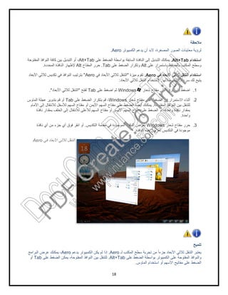 Alt+Tab‫اﻟﻣﻔﺗوﺣﺔ‬ ‫اﻟﻧواﻓذ‬ ‫ﻛﺎﻓﺔ‬ ‫ﺑﯾن‬ ‫اﻟﺗﺑدﯾل‬ ‫أو‬ ،
‫اﻟﻣﻔﺗﺎح‬ ‫ﺣرر‬Alt‫اﻟﻣﺣددة‬ ‫اﻟﻧﺎﻓذة‬ ‫ﻹظﮭﺎر‬.
Aero"‫اﻷﺑﻌﺎد‬ ‫ﺛﻼﺛﻲ‬ ‫ﺗﻛدﯾس‬ ‫ﻓﻲ‬ ‫اﻟﻧواﻓذ‬ ‫ﺑﺗرﺗﯾب‬
‫ﻟﻔﺗﺢ‬"‫اﻷﺑﻌﺎد‬ ‫ﺛﻼﺛﻲ‬ ‫اﻟﺗﻧﻘل‬."
‫ﻋﻠﻰ‬ ‫اﻟﺿﻐط‬ ‫ﺑﺗﻛرار‬ ‫ﻗم‬ ،Tab‫اﻟﻣﺎوس‬ ‫ﻋﺟﻠﺔ‬ ‫ﺑﺗدوﯾر‬ ‫ﻗم‬ ‫أو‬
‫اﻷﻣﺎم‬ ‫إﻟﻰ‬ ‫ﻟﻼﻧﺗﻘﺎل‬ ‫ﻟﻸﺳﻔل‬ ‫اﻟﺳﮭم‬ ‫ﻣﻔﺗﺎح‬ ‫أو‬ ‫اﻷﯾﻣن‬ ‫اﻟﺳﮭم‬ ‫ﻣﻔﺗﺎح‬ ‫ﻋﻠﻰ‬ ‫اﻟﺿﻐط‬ ً‫ﺎ‬‫أﯾﺿ‬ ‫ﯾﻣﻛﻧك‬
‫ﻧﺎﻓذة‬ ‫ﺑﻣﻘدار‬ ‫اﻟﺧﻠف‬ ‫إﻟﻰ‬ ‫ﻟﻼﻧﺗﻘﺎل‬ ‫ﻟﻸﻋﻠﻰ‬ ‫اﻟﺳﮭم‬ ‫ﻣﻔﺗﺎح‬ ‫أو‬ ‫اﻷﯾﺳر‬ ‫اﻟﺳﮭم‬ ‫ﻣﻔﺗﺎح‬ ‫ﻋﻠﻰ‬ ‫اﻟﺿﻐط‬ ‫أو‬ ،‫واﺣدة‬ ‫ﻧﺎﻓذة‬ ‫ﺑﻣﻘدار‬
.‫ﻧﺎﻓذة‬ ‫أي‬ ‫ﻣن‬ ‫ﺟزء‬ ‫أي‬ ‫ﻓوق‬ ‫اﻧﻘر‬ ‫أو‬
‫ﻓﻲ‬ ‫اﻷﺑﻌﺎد‬ ‫ﺛﻼﺛﻲ‬ ‫اﻟﺗﻧﻘل‬Aero
‫ﯾدﻋم‬ ‫اﻟﻛﻣﺑﯾوﺗر‬ ‫ﯾﻛن‬ ‫ﻟم‬ ‫إذا‬Aero‫اﻟﺑراﻣﺞ‬ ‫ﻋرض‬ ‫ﯾﻣﻛﻧك‬ ،
‫ﻋﻠﻰ‬ ‫اﻟﺿﻐط‬ ‫ﯾﻣﻛن‬ ،‫اﻟﻣﻔﺗوﺣﺔ‬ ‫اﻟﻧواﻓذ‬ ‫ﺑﯾن‬ ‫ﻟﻠﺗﻧﻘل‬Tab‫أو‬
18
‫اﻟﻛﻣﺑﯾوﺗر‬ ‫ﯾدﻋم‬ ‫أن‬ ‫ﻻﺑد‬ ،‫اﻟﻣﺻﻐرة‬ ‫اﻟﺻور‬ ‫ﻣﻌﺎﯾﻧﺎت‬ ‫ﻟرؤﯾﺔ‬Aero.
.‫ﻋﻠﻰ‬ ‫اﻟﺿﻐط‬ ‫ﺑواﺳطﺔ‬ ‫اﻟﺳﺎﺑﻘﺔ‬ ‫اﻟﻧﺎﻓذة‬ ‫إﻟﻰ‬ ‫اﻟﺗﺑدﯾل‬ ‫ﯾﻣﻛﻧك‬Alt+Tab
‫ﻋﻠﻰ‬ ‫ﺑﺎﺳﺗﻣرار‬ ‫ﺑﺎﻟﺿﻐط‬ ‫اﻟﻣﻛﺗب‬ ‫وﺳطﺢ‬Alt‫ﻋﻠﻰ‬ ‫اﻟﺿﻐط‬ ‫وﺗﻛرار‬Tab.‫اﻟﻣﻔﺗﺎح‬ ‫ﺣرر‬
‫ﻓﻲ‬ ‫اﻷﺑﻌﺎد‬ ‫ﺛﻼﺛﻲ‬ ‫اﻟﺗﻧﻘل‬ ‫اﺳﺗﺧدام‬Aero.‫ﻣﯾزة‬ ‫ﺗﻘوم‬"‫ﻓﻲ‬ ‫اﻷﺑﻌﺎد‬ ‫ﺛﻼﺛﻲ‬ ‫اﻟﺗﻧﻘل‬Aero
‫ﺧﻼﻟﮭﺎ‬ ‫اﻟﺗﻧﻘل‬ ‫ﺳرﻋﺔ‬ ‫ﻟك‬ ‫ﯾﺢ‬.‫اﻷﺑﻌﺎد‬ ‫ﺛﻼﺛﻲ‬ ‫اﻟﺗﻧﻘل‬ ‫ﻻﺳﺗﺧدام‬:
‫ﺷﻌﺎر‬ ‫ﻣﻔﺗﺎح‬ ‫ﻋﻠﻰ‬ ‫ﺑﺎﺳﺗﻣرار‬ ‫اﺿﻐط‬Windows‫ﻋﻠﻰ‬ ‫اﺿﻐط‬ ‫ﺛم‬Tab‫ﻟﻔﺗﺢ‬
‫ﺷﻌﺎر‬ ‫ﻣﻔﺗﺎح‬ ‫ﻋﻠﻰ‬ ‫اﻟﺿﻐط‬ ‫ﻓﻲ‬ ‫اﻻﺳﺗﻣرار‬ ‫أﺛﻧﺎء‬Windows‫ﻋﻠﻰ‬ ‫اﻟﺿﻐط‬ ‫ﺑﺗﻛرار‬ ‫ﻗم‬ ،
‫اﻟﻧواﻓذ‬ ‫ﺑﯾن‬ ‫ﻟﻠﺗﻧﻘل‬‫اﻟﻣﻔﺗوﺣﺔ‬.‫اﻷﻣﺎم‬ ‫إﻟﻰ‬ ‫ﻟﻼﻧﺗﻘﺎل‬ ‫ﻟﻸﺳﻔل‬ ‫اﻟﺳﮭم‬ ‫ﻣﻔﺗﺎح‬ ‫أو‬ ‫اﻷﯾﻣن‬ ‫اﻟﺳﮭم‬ ‫ﻣﻔﺗﺎح‬ ‫ﻋﻠﻰ‬ ‫اﻟﺿﻐط‬ ً‫ﺎ‬‫أﯾﺿ‬ ‫ﯾﻣﻛﻧك‬
‫ﻧﺎﻓذة‬ ‫ﺑﻣﻘدار‬ ‫اﻟﺧﻠف‬ ‫إﻟﻰ‬ ‫ﻟﻼﻧﺗﻘﺎل‬ ‫ﻟﻸﻋﻠﻰ‬ ‫اﻟﺳﮭم‬ ‫ﻣﻔﺗﺎح‬ ‫أو‬ ‫اﻷﯾﺳر‬ ‫اﻟﺳﮭم‬ ‫ﻣﻔﺗﺎح‬ ‫ﻋﻠﻰ‬ ‫اﻟﺿﻐط‬ ‫أو‬ ،‫واﺣدة‬ ‫ﻧﺎﻓذة‬ ‫ﺑﻣﻘدار‬
‫ﺷﻌﺎر‬ ‫ﻣﻔﺗﺎح‬ ‫ﺣرر‬Windows‫ﻣ‬ ‫ﻓﻲ‬ ‫اﻟﻣوﺟودة‬ ‫اﻟﻧﺎﻓذة‬ ‫ﻟﻌرض‬‫اﻟﺗﻛدﯾس‬ ‫ﻘدﻣﺔ‬.
‫اﻟﻧﺎﻓذة‬ ‫ھذه‬ ‫ﻟﻌرض‬ ‫اﻟﺗﻛدﯾس‬ ‫ﻓﻲ‬ ‫ﻣوﺟودة‬.
‫ﻟـ‬ ‫اﻟﻣﻛﺗب‬ ‫ﺳطﺢ‬ ‫ﺗﺟرﺑﺔ‬ ‫ﻣن‬ ً‫ا‬‫ﺟزء‬ ‫اﻷﺑﻌﺎد‬ ‫ﺛﻼﺛﻲ‬ ‫اﻟﺗﻧﻘل‬ ‫ﯾﻌﺗﺑر‬Aero.‫ﯾدﻋم‬ ‫اﻟﻛﻣﺑﯾوﺗر‬ ‫ﯾﻛن‬ ‫ﻟم‬ ‫إذا‬
‫ﻋﻠﻰ‬ ‫اﻟﺿﻐط‬ ‫ﺑواﺳطﺔ‬ ‫اﻟﻛﻣﺑﯾوﺗر‬ ‫ﻋﻠﻰ‬ ‫اﻟﻣﻔﺗوﺣﺔ‬ ‫واﻟﻧواﻓذ‬Alt+Tab.‫ﻋﻠﻰ‬ ‫اﻟﺿﻐط‬ ‫ﯾﻣﻛن‬ ،‫اﻟﻣﻔﺗوﺣﺔ‬ ‫اﻟﻧواﻓذ‬ ‫ﺑﯾن‬ ‫ﻟﻠﺗﻧﻘل‬
‫اﻟﻣﺎوس‬ ‫اﺳﺗﺧدام‬ ‫أو‬ ‫اﻷﺳﮭم‬ ‫ﻣﻔﺎﺗﯾﺢ‬ ‫ﻋﻠﻰ‬ ‫اﻟﺿﻐط‬.
‫ﻣﻼﺣظﺔ‬
‫اﻟﻛﻣﺑﯾوﺗر‬ ‫ﯾدﻋم‬ ‫أن‬ ‫ﻻﺑد‬ ،‫اﻟﻣﺻﻐرة‬ ‫اﻟﺻور‬ ‫ﻣﻌﺎﯾﻧﺎت‬ ‫ﻟرؤﯾﺔ‬
‫اﺳﺗﺧدام‬Alt+Tab.
‫ﻋﻠﻰ‬ ‫ﺑﺎﺳﺗﻣرار‬ ‫ﺑﺎﻟﺿﻐط‬ ‫اﻟﻣﻛﺗب‬ ‫وﺳطﺢ‬
‫ﻓﻲ‬ ‫اﻷﺑﻌﺎد‬ ‫ﺛﻼﺛﻲ‬ ‫اﻟﺗﻧﻘل‬ ‫اﺳﺗﺧدام‬
‫ﯾﺗ‬‫ﺧﻼﻟﮭﺎ‬ ‫اﻟﺗﻧﻘل‬ ‫ﺳرﻋﺔ‬ ‫ﻟك‬ ‫ﯾﺢ‬
1.‫ﺷﻌﺎر‬ ‫ﻣﻔﺗﺎح‬ ‫ﻋﻠﻰ‬ ‫ﺑﺎﺳﺗﻣرار‬ ‫اﺿﻐط‬
2.‫ﺷﻌﺎر‬ ‫ﻣﻔﺗﺎح‬ ‫ﻋﻠﻰ‬ ‫اﻟﺿﻐط‬ ‫ﻓﻲ‬ ‫اﻻﺳﺗﻣرار‬ ‫أﺛﻧﺎء‬
‫اﻟﻧواﻓذ‬ ‫ﺑﯾن‬ ‫ﻟﻠﺗﻧﻘل‬
‫ﻧﺎﻓذة‬ ‫ﺑﻣﻘدار‬ ‫اﻟﺧﻠف‬ ‫إﻟﻰ‬ ‫ﻟﻼﻧﺗﻘﺎل‬ ‫ﻟﻸﻋﻠﻰ‬ ‫اﻟﺳﮭم‬ ‫ﻣﻔﺗﺎح‬ ‫أو‬ ‫اﻷﯾﺳر‬ ‫اﻟﺳﮭم‬ ‫ﻣﻔﺗﺎح‬ ‫ﻋﻠﻰ‬ ‫اﻟﺿﻐط‬ ‫أو‬ ،‫واﺣدة‬ ‫ﻧﺎﻓذة‬ ‫ﺑﻣﻘدار‬
‫واﺣدة‬.
3.‫ﺷﻌﺎر‬ ‫ﻣﻔﺗﺎح‬ ‫ﺣرر‬
‫اﻟﻧﺎﻓذة‬ ‫ھذه‬ ‫ﻟﻌرض‬ ‫اﻟﺗﻛدﯾس‬ ‫ﻓﻲ‬ ‫ﻣوﺟودة‬
‫ﺗﻠﻣﯾﺢ‬
‫ﻟـ‬ ‫اﻟﻣﻛﺗب‬ ‫ﺳطﺢ‬ ‫ﺗﺟرﺑﺔ‬ ‫ﻣن‬ ً‫ا‬‫ﺟزء‬ ‫اﻷﺑﻌﺎد‬ ‫ﺛﻼﺛﻲ‬ ‫اﻟﺗﻧﻘل‬ ‫ﯾﻌﺗﺑر‬
‫ﻋﻠﻰ‬ ‫اﻟﺿﻐط‬ ‫ﺑواﺳطﺔ‬ ‫اﻟﻛﻣﺑﯾوﺗر‬ ‫ﻋﻠﻰ‬ ‫اﻟﻣﻔﺗوﺣﺔ‬ ‫واﻟﻧواﻓذ‬
‫اﻟﻣﺎوس‬ ‫اﺳﺗﺧدام‬ ‫أو‬ ‫اﻷﺳﮭم‬ ‫ﻣﻔﺎﺗﯾﺢ‬ ‫ﻋﻠﻰ‬ ‫اﻟﺿﻐط‬
PD
F
C
reate!6
Trial
w
w
w
.nuance.com
DocuCom
PDFTrial
www.pdfwizard.com
 