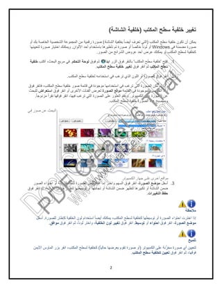 ‫أو‬ ‫ﺑك‬ ‫اﻟﺧﺎﺻﺔ‬ ‫اﻟﺷﺧﺻﯾﺔ‬ ‫اﻟﻣﺟﻣوﻋﺔ‬ ‫ﻣن‬ ‫رﻗﻣﯾﺔ‬ ‫ﺻورة‬
‫اﻷﻟوان‬ ‫أﺣد‬ ‫ﺑﺎﺳﺗﺧدام‬ ‫ﺗﺄطﯾرھﺎ‬ ‫ﺗم‬ ‫ﺻورة‬ ‫أو‬ ً‫ﺎ‬‫ﺧﺎﻟﺻ‬ ً‫ﺎ‬‫ﻟوﻧ‬ ‫أو‬.‫ﻟﺗﻌﯾﯾﻧﮭﺎ‬ ‫ﺻورة‬ ‫اﺧﺗﯾﺎر‬ ‫وﯾﻣﻛﻧك‬
‫اﻟﺗﺣﻛم‬ ‫ﻟوﺣﺔ‬.‫اﻛﺗب‬ ،‫اﻟﺑﺣث‬ ‫ﻣرﺑﻊ‬ ‫ﻓﻲ‬‫ﺧﻠﻔﯾﺔ‬
‫اﻟﻣﻛﺗب‬ ‫ﺳطﺢ‬ ‫ﻟﺧﻠﻔﯾﺔ‬ ‫اﺳﺗﺧداﻣﮫ‬ ‫ﻓﻲ‬ ‫ﺗرﻏب‬ ‫اﻟذي‬ ‫اﻟﻠون‬ ‫أو‬ ‫اﻟﺻورة‬ ‫ﻓوق‬ ‫اﻧﻘر‬.
‫ﻓوق‬ ‫ﻓﺎﻧﻘر‬ ،‫اﻟﻣﻛﺗب‬ ‫ﺳطﺢ‬ ‫ﺧﻠﻔﯾﺔ‬ ‫ﺻور‬ ‫ﻗﺎﺋﻣﺔ‬ ‫ﻓﻲ‬ ‫ﻣوﺟودة‬ ‫اﺳﺗﺧداﻣﮭﺎ‬ ‫ﻓﻲ‬ ‫ﺗرﻏب‬ ‫اﻟﺗﻲ‬ ‫اﻟﺻورة‬ ‫ﺗﻛن‬ ‫ﻟم‬ ‫وإذا‬
‫اﻷﺧرى‬ ‫اﻟﻔﺋﺎت‬ ‫ﻟﻌرض‬‫ﻓوق‬ ‫اﻧﻘر‬ ‫أو‬‫اﺳﺗﻌراض‬‫ﻟﻠﺑﺣث‬
ً‫ﺎ‬‫ﻣزدوﺟ‬ ً‫ا‬‫ﻧﻘر‬ ‫ﻓوﻗﮭﺎ‬ ‫اﻧﻘر‬ ،‫ﻓﯾﮭﺎ‬ ‫ﺗرﻏب‬ ‫اﻟﺗﻲ‬ ‫اﻟﺻورة‬ ‫ﻋﻠﻰ‬ ‫اﻟﻌﺛور‬ ‫وﻋﻧد‬.
‫ﻓﻲ‬ ‫ﺻور‬ ‫ﻋن‬ ‫اﻟﺑﺣث‬
‫اﻟﺻور‬ ‫اﻗﺗﺻﺎص‬ ‫إﻣﺎ‬ ‫واﺧﺗر‬ ‫اﻟﺳﮭم‬ ‫ﻓوق‬ ‫اﻧﻘر‬ ،‫اﻟﺻور‬ ‫اﺣﺗواء‬ ‫أو‬ ‫اﻟﺷﺎﺷﺔ‬ ‫ﻟﺗﻣﻸ‬ ‫ة‬
‫ﻓوق‬ ‫اﻧﻘر‬ ‫ﺛم‬ ،‫اﻟﺷﺎﺷﺔ‬ ‫ﺿﻣن‬ ‫ﻟﺗظﮭر‬ ‫ﺗوﺳﯾطﮭﺎ‬ ‫أو‬ ‫ﺗﺟﺎﻧﺑﮭﺎ‬ ‫أو‬ ‫اﻟﺷﺎﺷﺔ‬ ‫ﺿﻣن‬ ‫ﻟﺗظﮭر‬ ‫ﺗﻛﺑﯾرھﺎ‬ ‫أو‬ ‫اﻟﺷﺎﺷﺔ‬ ‫ﺿﻣن‬
‫ﻟﻠﺻورة‬ ‫ﻛﺈطﺎر‬ ‫اﻟﺧﻠﻔﯾﺔ‬ ‫ﻟون‬ ‫اﺳﺗﺧدام‬ ً‫ﺎ‬‫أﯾﺿ‬ ‫ﯾﻣﻛﻧك‬ ،‫اﻟﻣﻛﺗب‬ ‫ﻟﺳطﺢ‬ ‫ﻛﺧﻠﻔﯾﺔ‬ ‫ﺗوﺳﯾطﮭﺎ‬ ‫أو‬ ‫اﻟﺻورة‬ ‫اﺣﺗواء‬ ‫اﺧﺗرت‬ ‫إذا‬.‫أﺳﻔل‬
‫ﻓوق‬ ‫اﻧﻘر‬ ‫ﺛم‬ ،ً‫ﺎ‬‫ﻟوﻧ‬ ‫واﺧﺗر‬ ،‫ﻣواﻓق‬.
‫اﻷﯾﻣن‬ ‫اﻟﻣﺎوس‬ ‫ﺑزر‬ ‫اﻧﻘر‬ ،‫اﻟﻣﻛﺗب‬ ‫ﻟﺳطﺢ‬ ‫ﻛﺧﻠﻔﯾﺔ‬
2
‫اﻟﻣﻛﺗب‬ ‫ﺳطﺢ‬ ‫ﺧﻠﻔﯾﺔ‬ ‫ﺗﻐﯾﯾر‬)‫اﻟﺷﺎﺷﺔ‬ ‫ﺧﻠﻔﯾﺔ‬(
‫اﻟﻣﻛﺗب‬ ‫ﺳطﺢ‬ ‫ﺧﻠﻔﯾﺔ‬ ‫ﺗﻛون‬ ‫أن‬ ‫ﯾﻣﻛن‬)ً‫ﺎ‬‫أﯾﺿ‬ ‫ﺗﻌرف‬ ‫اﻟﺗﻲ‬‫اﻟﺷﺎﺷﺔ‬ ‫ﺑﺧﻠﻔﯾﺔ‬(‫أو‬ ‫ﺑك‬ ‫اﻟﺧﺎﺻﺔ‬ ‫اﻟﺷﺧﺻﯾﺔ‬ ‫اﻟﻣﺟﻣوﻋﺔ‬ ‫ﻣن‬ ‫رﻗﻣﯾﺔ‬ ‫ﺻورة‬
Windows‫اﻷﻟوان‬ ‫أﺣد‬ ‫ﺑﺎﺳﺗﺧدام‬ ‫ﺗﺄطﯾرھﺎ‬ ‫ﺗم‬ ‫ﺻورة‬ ‫أو‬ ً‫ﺎ‬‫ﺧﺎﻟﺻ‬ ً‫ﺎ‬‫ﻟوﻧ‬ ‫أو‬
‫اﻟﺻور‬ ‫ﻣن‬ ‫اﻟﺷراﺋﺢ‬ ‫ﻋروض‬ ‫أﺣد‬ ‫ﻋرض‬ ‫ﯾﻣﻛﻧك‬ ‫أو‬ ‫اﻟﻣﻛﺗب‬ ‫ﻟﺳطﺢ‬ ‫ﻛﺧﻠﻔﯾﺔ‬.
‫اﻓﺗﺢ‬'‫اﻟﻣﻛﺗب‬ ‫ﺳطﺢ‬ ‫ﺧﻠﻔﯾﺔ‬'‫اﻟزر‬ ‫ﻓوق‬ ‫ﺑﺎﻟﻧﻘر‬‫اﺑدأ‬‫ﻓوق‬ ‫ﺛم‬‫اﻟﺗﺣﻛم‬ ‫ﻟوﺣﺔ‬
‫اﻟﻣﻛﺗب‬ ‫ﺳطﺢ‬‫ﻓوق‬ ‫اﻧﻘر‬ ‫ﺛم‬‫اﻟﻣﻛﺗب‬ ‫ﺳطﺢ‬ ‫ﺧﻠﻔﯾﺔ‬ ‫ﺗﻐﯾﯾر‬.
‫اﻟﻣﻛﺗب‬ ‫ﺳطﺢ‬ ‫ﻟﺧﻠﻔﯾﺔ‬ ‫اﺳﺗﺧداﻣﮫ‬ ‫ﻓﻲ‬ ‫ﺗرﻏب‬ ‫اﻟذي‬ ‫اﻟﻠون‬ ‫أو‬ ‫اﻟﺻورة‬ ‫ﻓوق‬ ‫اﻧﻘر‬
‫ﻓوق‬ ‫ﻓﺎﻧﻘر‬ ،‫اﻟﻣﻛﺗب‬ ‫ﺳطﺢ‬ ‫ﺧﻠﻔﯾﺔ‬ ‫ﺻور‬ ‫ﻗﺎﺋﻣﺔ‬ ‫ﻓﻲ‬ ‫ﻣوﺟودة‬ ‫اﺳﺗﺧداﻣﮭﺎ‬ ‫ﻓﻲ‬ ‫ﺗرﻏب‬ ‫اﻟﺗﻲ‬ ‫اﻟﺻورة‬ ‫ﺗﻛن‬ ‫ﻟم‬ ‫وإذا‬
‫اﻟﻘﺎﺋﻣﺔ‬ ‫ﻓﻲ‬ ‫اﻟﻣوﺟودة‬ ‫اﻟﻌﻧﺎﺻر‬ ‫أﺣد‬‫اﻟﺻورة‬ ‫ﻣوﻗﻊ‬‫اﻷﺧرى‬ ‫اﻟﻔﺋﺎت‬ ‫ﻟﻌرض‬
‫اﻟﻛﻣﺑﯾوﺗر‬ ‫ﻋﻠﻰ‬ ‫اﻟﺻورة‬ ‫ﻋن‬.ً‫ﺎ‬‫ﻣزدوﺟ‬ ً‫ا‬‫ﻧﻘر‬ ‫ﻓوﻗﮭﺎ‬ ‫اﻧﻘر‬ ،‫ﻓﯾﮭﺎ‬ ‫ﺗرﻏب‬ ‫اﻟﺗﻲ‬ ‫اﻟﺻورة‬ ‫ﻋﻠﻰ‬ ‫اﻟﻌﺛور‬ ‫وﻋﻧد‬
‫اﻟﻣﻛﺗب‬ ‫ﻟﺳطﺢ‬ ‫ﺧﻠﻔﯾﺔ‬ ‫اﻟﺻورة‬ ‫ھذه‬ ‫وﺳﺗﺻﺑﺢ‬.
‫اﻟﻛﻣﺑﯾوﺗر‬ ‫ﺟﮭﺎز‬ ‫ﻋﻠﻰ‬ ‫أﺧرى‬ ‫ﻣواﻗﻊ‬
‫أﺳﻔل‬‫اﻟﺻورة‬ ‫ﻣوﺿﻊ‬‫اﻟﺻور‬ ‫اﻗﺗﺻﺎص‬ ‫إﻣﺎ‬ ‫واﺧﺗر‬ ‫اﻟﺳﮭم‬ ‫ﻓوق‬ ‫اﻧﻘر‬ ،
‫ﻓوق‬ ‫اﻧﻘر‬ ‫ﺛم‬ ،‫اﻟﺷﺎﺷﺔ‬ ‫ﺿﻣن‬ ‫ﻟﺗظﮭر‬ ‫ﺗوﺳﯾطﮭﺎ‬ ‫أو‬ ‫ﺗﺟﺎﻧﺑﮭﺎ‬ ‫أو‬ ‫اﻟﺷﺎﺷﺔ‬ ‫ﺿﻣن‬ ‫ﻟﺗظﮭر‬ ‫ﺗﻛﺑﯾرھﺎ‬ ‫أو‬ ‫اﻟﺷﺎﺷﺔ‬ ‫ﺿﻣن‬
‫اﻟﺗﻐﯾﯾرات‬ ‫ﺣﻔظ‬.
‫ﻟﻠﺻورة‬ ‫ﻛﺈطﺎر‬ ‫اﻟﺧﻠﻔﯾﺔ‬ ‫ﻟون‬ ‫اﺳﺗﺧدام‬ ً‫ﺎ‬‫أﯾﺿ‬ ‫ﯾﻣﻛﻧك‬ ،‫اﻟﻣﻛﺗب‬ ‫ﻟﺳطﺢ‬ ‫ﻛﺧﻠﻔﯾﺔ‬ ‫ﺗوﺳﯾطﮭﺎ‬ ‫أو‬ ‫اﻟﺻورة‬ ‫اﺣﺗواء‬ ‫اﺧﺗرت‬ ‫إذا‬
‫ﻓوق‬ ‫اﻧﻘر‬ ،‫اﺣﺗواء‬‫أو‬‫ﺗوﺳﯾط‬.‫ﻓوق‬ ‫اﻧﻘر‬‫اﻟﺧﻠﻔﯾﺔ‬ ‫ﻟون‬ ‫ﺗﻐﯾﯾر‬‫ﻓوق‬ ‫اﻧﻘر‬ ‫ﺛم‬ ،ً‫ﺎ‬‫ﻟوﻧ‬ ‫واﺧﺗر‬ ،
‫اﻟﻛﻣﺑﯾوﺗر‬ ‫ﻋﻠﻰ‬ ‫ﻧﺔ‬ّ‫ز‬‫ﻣﺧ‬ ‫ﺻورة‬ ‫أي‬ ‫ﻟﺗﻌﯾﯾن‬)ً‫ﺎ‬‫ﺣﺎﻟﯾ‬ ‫ﺑﻌرﺿﮭﺎ‬ ‫ﺗﻘوم‬ ‫ﺻورة‬ ‫أو‬(‫اﻷﯾﻣن‬ ‫اﻟﻣﺎوس‬ ‫ﺑزر‬ ‫اﻧﻘر‬ ،‫اﻟﻣﻛﺗب‬ ‫ﻟﺳطﺢ‬ ‫ﻛﺧﻠﻔﯾﺔ‬
‫اﻟﻣﻛﺗب‬ ‫ﺳطﺢ‬ ‫ﻛﺧﻠﻔﯾﺔ‬ ‫ﺗﻌﯾﯾن‬.
‫اﻟﻣﻛﺗب‬ ‫ﺳطﺢ‬ ‫ﺧﻠﻔﯾﺔ‬ ‫ﺗﻐﯾﯾر‬
‫اﻟﻣﻛﺗب‬ ‫ﺳطﺢ‬ ‫ﺧﻠﻔﯾﺔ‬ ‫ﺗﻛون‬ ‫أن‬ ‫ﯾﻣﻛن‬
‫ﻓﻲ‬ ‫ﻣﺿﻣﻧﺔ‬ ‫ﺻورة‬Windows
‫اﻟﺻور‬ ‫ﻣن‬ ‫اﻟﺷراﺋﺢ‬ ‫ﻋروض‬ ‫أﺣد‬ ‫ﻋرض‬ ‫ﯾﻣﻛﻧك‬ ‫أو‬ ‫اﻟﻣﻛﺗب‬ ‫ﻟﺳطﺢ‬ ‫ﻛﺧﻠﻔﯾﺔ‬
1.‫اﻓﺗﺢ‬
‫اﻟﻣﻛﺗب‬ ‫ﺳطﺢ‬
2.‫اﻟﻣﻛﺗب‬ ‫ﺳطﺢ‬ ‫ﻟﺧﻠﻔﯾﺔ‬ ‫اﺳﺗﺧداﻣﮫ‬ ‫ﻓﻲ‬ ‫ﺗرﻏب‬ ‫اﻟذي‬ ‫اﻟﻠون‬ ‫أو‬ ‫اﻟﺻورة‬ ‫ﻓوق‬ ‫اﻧﻘر‬
‫ﻓوق‬ ‫ﻓﺎﻧﻘر‬ ،‫اﻟﻣﻛﺗب‬ ‫ﺳطﺢ‬ ‫ﺧﻠﻔﯾﺔ‬ ‫ﺻور‬ ‫ﻗﺎﺋﻣﺔ‬ ‫ﻓﻲ‬ ‫ﻣوﺟودة‬ ‫اﺳﺗﺧداﻣﮭﺎ‬ ‫ﻓﻲ‬ ‫ﺗرﻏب‬ ‫اﻟﺗﻲ‬ ‫اﻟﺻورة‬ ‫ﺗﻛن‬ ‫ﻟم‬ ‫وإذا‬
‫اﻟﻘﺎﺋﻣﺔ‬ ‫ﻓﻲ‬ ‫اﻟﻣوﺟودة‬ ‫اﻟﻌﻧﺎﺻر‬ ‫أﺣد‬
‫اﻟﻛﻣﺑﯾوﺗر‬ ‫ﻋﻠﻰ‬ ‫اﻟﺻورة‬ ‫ﻋن‬
‫اﻟﻣﻛﺗب‬ ‫ﻟﺳطﺢ‬ ‫ﺧﻠﻔﯾﺔ‬ ‫اﻟﺻورة‬ ‫ھذه‬ ‫وﺳﺗﺻﺑﺢ‬
‫اﻟﻛﻣﺑﯾوﺗر‬ ‫ﺟﮭﺎز‬ ‫ﻋﻠﻰ‬ ‫أﺧرى‬ ‫ﻣواﻗﻊ‬
3.‫أﺳﻔل‬
‫ﻓوق‬ ‫اﻧﻘر‬ ‫ﺛم‬ ،‫اﻟﺷﺎﺷﺔ‬ ‫ﺿﻣن‬ ‫ﻟﺗظﮭر‬ ‫ﺗوﺳﯾطﮭﺎ‬ ‫أو‬ ‫ﺗﺟﺎﻧﺑﮭﺎ‬ ‫أو‬ ‫اﻟﺷﺎﺷﺔ‬ ‫ﺿﻣن‬ ‫ﻟﺗظﮭر‬ ‫ﺗﻛﺑﯾرھﺎ‬ ‫أو‬ ‫اﻟﺷﺎﺷﺔ‬ ‫ﺿﻣن‬
‫اﻟﺗﻐﯾﯾرات‬ ‫ﺣﻔظ‬
‫ﻣﻼﺣظﺔ‬
‫ﻟﻠﺻورة‬ ‫ﻛﺈطﺎر‬ ‫اﻟﺧﻠﻔﯾﺔ‬ ‫ﻟون‬ ‫اﺳﺗﺧدام‬ ً‫ﺎ‬‫أﯾﺿ‬ ‫ﯾﻣﻛﻧك‬ ،‫اﻟﻣﻛﺗب‬ ‫ﻟﺳطﺢ‬ ‫ﻛﺧﻠﻔﯾﺔ‬ ‫ﺗوﺳﯾطﮭﺎ‬ ‫أو‬ ‫اﻟﺻورة‬ ‫اﺣﺗواء‬ ‫اﺧﺗرت‬ ‫إذا‬
‫ﻣوﺿﻊ‬‫اﻟﺻورة‬‫ﻓوق‬ ‫اﻧﻘر‬ ،
‫ﺗﻠﻣﯾﺢ‬
‫اﻟﻛﻣﺑﯾوﺗر‬ ‫ﻋﻠﻰ‬ ‫ﻧﺔ‬ّ‫ز‬‫ﻣﺧ‬ ‫ﺻورة‬ ‫أي‬ ‫ﻟﺗﻌﯾﯾن‬
‫ﻓوق‬ ‫اﻧﻘر‬ ‫ﺛم‬ ،‫ﻓوﻗﮭﺎ‬‫اﻟﻣﻛﺗب‬ ‫ﺳطﺢ‬ ‫ﻛﺧﻠﻔﯾﺔ‬ ‫ﺗﻌﯾﯾن‬
PD
F
C
reate!6
Trial
w
w
w
.nuance.com
DocuCom
PDFTrial
www.pdfwizard.com
 