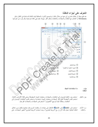 25
‫اﻟﻧﺎﻓذة‬ ‫أﺟزاء‬ ‫ﻋﻠﻰ‬ ‫اﻟﺗﻌرف‬
‫ﻧﺎﻓذة‬ ‫ﺧﻼل‬ ‫ﻣن‬ ‫ﻣﻧﮭﺎ‬ ‫أي‬ ‫ﻓﺳﺗرى‬ ،‫ﻣﻛﺗﺑﺔ‬ ‫أو‬ ‫ﻣﺟﻠد‬ ‫ﻓﺗﺢ‬ ‫ﻋﻧد‬.‫داﺧل‬ ‫اﻟﺗﻧﻘل‬ ‫ﻓﻲ‬ ‫ﻟﺗﺳﺎﻋدك‬ ‫اﻟﻧﺎﻓذة‬ ‫ﻟﮭذه‬ ‫اﻟﻣﺧﺗﻠﻔﺔ‬ ‫اﻷﺟزاء‬ ‫ﺗﺻﻣﯾم‬ ‫ﺗم‬
Windows‫ﺳﮭوﻟﺔ‬ ‫أﻛﺛر‬ ‫ﺑﺷﻛل‬ ‫واﻟﻣﻛﺗﺑﺎت‬ ‫واﻟﻣﺟﻠدات‬ ‫اﻟﻣﻠﻔﺎت‬ ‫ﻣﻊ‬ ‫اﻟﺗﻌﺎﻣل‬ ‫أو‬.‫أﺟزاﺋﮭﺎ‬ ‫ﻣن‬ ‫ﺟزء‬ ‫وﻛل‬ ‫ﻧﻣوذﺟﯾﺔ‬ ‫ﻧﺎﻓذة‬ ‫ﯾﻠﻲ‬ ‫ﻓﯾﻣﺎ‬:
‫ﺟزء‬
‫اﻟﻧﺎﻓذة‬
‫اﺳﺗﺧداﻣﺎت‬ ‫ﻣﺎ‬‫اﻟﻣﺟﻠد‬
‫اﻟﺗﻧﻘل‬ ‫ﺟزء‬‫اﻟﺛﺎﺑﺗﺔ‬ ‫اﻷﻗراص‬ ‫ﻛﺎﻓﺔ‬ ‫وﺣﺗﻰ‬ ‫اﻟﻣﺣﻔوظﺔ‬ ‫اﻟﺑﺣث‬ ‫وﻋﻣﻠﯾﺎت‬ ‫واﻟﻣﺟﻠدات‬ ‫اﻟﻣﻛﺗﺑﺎت‬ ‫إﻟﻰ‬ ‫ﻟﻠوﺻول‬ ‫اﻟﺗﻧﻘل‬ ‫ﺟزء‬ ‫اﺳﺗﺧدم‬.
‫اﻟﻘﺳم‬ ‫اﺳﺗﺧدم‬'‫اﻟﻣﻔﺿﻠﺔ‬'‫اﻟﻘﺳم‬ ‫واﺳﺗﺧدم‬ ‫؛‬ً‫ﺎ‬‫اﺳﺗﺧداﻣ‬ ‫اﻟﺑﺣث‬ ‫وﻋﻣﻠﯾﺎت‬ ‫اﻟﻣﺟﻠدات‬ ‫أﻛﺛر‬ ‫ﻟﻔﺗﺢ‬'‫اﻟﻣﻛﺗﺑﺎت‬'‫إﻟﻰ‬ ‫ﻟﻠوﺻول‬
‫اﻟﻣﻛﺗﺑﺎت‬.‫ﺗوﺳﯾﻊ‬ ً‫ﺎ‬‫أﯾﺿ‬ ‫ﯾﻣﻛﻧك‬"‫اﻟﻛﻣﺑﯾو‬‫ﺗر‬"‫اﻟﻔرﻋﯾﺔ‬ ‫واﻟﻣﺟﻠدات‬ ‫اﻟﻣﺟﻠدات‬ ‫ﻻﺳﺗﻌراض‬.
‫اﻷﻣﺎم‬ ‫زرا‬
‫واﻟﺧﻠف‬
‫اﻟزر‬ ‫اﺳﺗﺧدم‬‫اﻟﺧﻠف‬‫واﻟزر‬‫اﻷﻣﺎم‬‫إﻏﻼق‬ ‫دون‬ ‫ﺑﺎﻟﻔﻌل‬ ‫ﺑﻔﺗﺣﮭﺎ‬ ‫ﻗﻣت‬ ‫أﺧرى‬ ‫ﻣﻛﺗﺑﺎت‬ ‫أو‬ ‫ﻣﺟﻠدات‬ ‫إﻟﻰ‬ ‫ﻟﻼﻧﺗﻘﺎل‬
‫اﻟﺣﺎﻟﯾﺔ‬ ‫اﻟﻧﺎﻓذة‬.‫ﻣﻊ‬ ‫اﻷزرار‬ ‫ﺗﻠك‬ ‫ﺗﻌﻣل‬"‫اﻟﻌﻧﺎوﯾن‬ ‫ﺷرﯾط‬"‫اﺳﺗﺧدام‬ ‫وﺑﻌد‬ ،"‫اﻟﻌﻧﺎوﯾن‬ ‫ﺷرﯾط‬"‫ﻋﻠﻰ‬ ،‫اﻟﻣﺟﻠدات‬ ‫ﻟﺗﻐﯾﯾر‬
PD
F
C
reate!6
Trial
w
w
w
.nuance.com
DocuCom
PDFTrial
www.pdfwizard.com
 