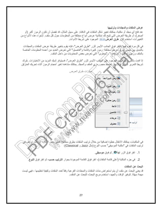 27
‫وﺗرﺗﯾﺑﮭﺎ‬ ‫واﻟﻣﺟﻠدات‬ ‫اﻟﻣﻠﻔﺎت‬ ‫ﻋرض‬
‫اﻟﻧﺎﻓذة‬ ‫ﻓﻲ‬ ‫اﻟﻣﻠﻔﺎت‬ ‫ﺷﻛل‬ ‫ﺗﻐﯾﯾر‬ ‫ﯾﻣﻛﻧك‬ ،‫ﻣﻛﺗﺑﺔ‬ ‫أو‬ ‫ﻣﺟﻠد‬ ‫أي‬ ‫ﻓﺗﺢ‬ ‫ﻋﻧد‬.‫أﻛﺑر‬ ‫اﻟرﻣوز‬ ‫ﺗﻛون‬ ‫أن‬ ‫ﺗﻔﺿل‬ ‫ﻗد‬ ،‫اﻟﻣﺛﺎل‬ ‫ﺳﺑﯾل‬ ‫ﻋﻠﻰ‬)‫أو‬
‫أﺻﻐر‬(‫ﻣﻠف‬ ‫ﻛل‬ ‫ﺣول‬ ‫اﻟﻣﻌﻠوﻣﺎت‬ ‫ﻣن‬ ‫ﻣﺧﺗﻠﻔﺔ‬ ‫أﻧواع‬ ‫ﻋرض‬ ‫إﻣﻛﺎﻧﯾﺔ‬ ‫ﻟك‬ ‫ﺗﺗﯾﺢ‬ ‫اﻟﺗﻲ‬ ‫اﻟﻌرض‬ ‫طرﯾﻘﺔ‬ ‫أو‬ ،.‫ﻣن‬ ‫اﻷﻧواع‬ ‫ھذه‬ ‫ﻹﺟراء‬
‫اﻟزر‬ ‫اﺳﺗﺧدم‬ ،‫اﻟﺗﻐﯾﯾرات‬‫اﻟﻌرض‬ ‫طرق‬‫اﻟﻣو‬‫اﻷدوات‬ ‫ﺷرﯾط‬ ‫ﻋﻠﻰ‬ ‫ﺟود‬.
‫ﻟﻠزر‬ ‫اﻷﯾﺳر‬ ‫اﻟﺟﺎﻧب‬ ‫ﻓوق‬ ‫ﺑﺎﻟﻧﻘر‬ ‫ﻓﯾﮭﺎ‬ ‫ﺗﻘوم‬ ‫ﻣرة‬ ‫ﻛل‬ ‫ﻓﻲ‬"‫اﻟﻌرض‬ ‫طرق‬"‫واﻟﻣﺟﻠدات‬ ‫اﻟﻣﻠﻔﺎت‬ ‫ﻋرض‬ ‫طرﯾﻘﺔ‬ ‫ﺑﺗﻐﯾﯾر‬ ‫ﯾﻘوم‬ ‫ﻓﺈﻧﮫ‬ ،
‫ﻣﺧﺗﻠﻔﺔ‬ ‫ﻋرض‬ ‫طرق‬ ‫ﺧﻣس‬ ‫ﺑﯾن‬ ‫ﺑﺎﻟﺗﺑدﯾل‬:‫و‬ ‫وﻗﺎﺋﻣﺔ‬ ‫ﻛﺑﯾرة‬ ‫رﻣوز‬"‫ﺗﻔﺎﺻﯾل‬"‫اﻟﺧﺎﺻﺔ‬ ‫اﻟﻣﻌﻠوﻣﺎت‬ ‫أﻋﻣدة‬ ‫ﻣن‬ ‫اﻟﻌدﯾد‬ ‫ﺗﻌرض‬ ‫اﻟﺗﻲ‬
‫ﺻﻐﯾرة‬ ‫ورﻣوز‬ ‫ﺑﺎﻟﻣﻠف‬"‫ﻣر‬‫ﺑﻌﺎت‬"‫و‬"‫ﻣﺣﺗوى‬"‫اﻟﻣﻠف‬ ‫داﺧل‬ ‫ﻣن‬ ‫اﻟﻣﺣﺗوﯾﺎت‬ ‫ﺑﻌض‬ ‫ﺗﻌرض‬ ‫اﻟﺗﻲ‬.
‫ﻟﻠزر‬ ‫اﻷﯾﺳر‬ ‫اﻟﺟﺎﻧب‬ ‫ﻋﻠﻰ‬ ‫اﻟﻣوﺟود‬ ‫اﻟﺳﮭم‬ ‫ﻓوق‬ ‫ﺑﺎﻟﻧﻘر‬ ‫ﻗﻣت‬ ‫إذا‬"‫اﻟﻌرض‬ ‫طرق‬"‫اﻻﺧﺗﯾﺎرات‬ ‫ﻣن‬ ‫اﻟﻣزﯾد‬ ‫ﻟدﯾك‬ ‫ﻓﺳﯾﺗوﻓر‬ ،.‫رك‬‫ﺣﱠ‬
‫واﻟﻣﺟﻠد‬ ‫اﻟﻣﻠف‬ ‫رﻣزي‬ ‫ﺣﺟم‬ ‫ﻟﺿﺑط‬ ‫ﻷﺳﻔل‬ ‫أو‬ ‫ﻷﻋﻠﻰ‬ ‫اﻟﺗﻣرﯾر‬ ‫ﺷرﯾط‬.‫أﺛﻧﺎ‬ ‫اﻟرﻣوز‬ ‫أﺣﺟﺎم‬ ‫ﺗﻐﯾر‬ ‫ﻣﺷﺎھدة‬ ‫ﯾﻣﻛﻧك‬‫اﻟﻣﻧزﻟق‬ ‫ﺗﺣرﯾك‬ ‫ء‬.
‫اﻟﻌرض‬ ‫طرق‬ ‫ﺧﯾﺎرات‬
‫ﻣﺧﺗﻠﻔﺔ‬ ‫ﺑطرق‬ ‫اﻟﻣﻠﻔﺎت‬ ‫ﺗرﺗﯾب‬ ‫ﺧﻼل‬ ‫ﻣن‬ ‫إﺿﺎﻓﯾﺔ‬ ‫ﺧطوة‬ ‫اﻻﻧﺗﻘﺎل‬ ‫ﯾﻣﻛﻧك‬ ،‫اﻟﻣﻛﺗﺑﺎت‬ ‫ﻓﻲ‬.‫ﻓﻲ‬ ‫ﺗرﻏب‬ ‫ﻛﻧت‬ ‫إذا‬ ،‫اﻟﻣﺛﺎل‬ ‫ﺳﺑﯾل‬ ‫ﻓﻌﻠﻰ‬
‫ﻓﻲ‬ ‫اﻟﻣﻠﻔﺎت‬ ‫ﺗرﺗﯾب‬"‫اﻟﻣوﺳﯾﻘﻰ‬ ‫ﻣﻛﺗﺑﺔ‬"‫اﻟﻧوع‬ ‫ﺣﺳب‬)‫ﻣﺛل‬Jazz‫و‬Classical:(
1.‫اﻟزر‬ ‫ﻓوق‬ ‫اﻧﻘر‬‫اﺑدأ‬,‫ﻓوق‬ ‫ﺛم‬‫ﻣوﺳﯾﻘﻰ‬.
2.‫اﻟﻣﻛﺗﺑﺔ‬ ‫ﺟزء‬ ‫ﻓﻲ‬)‫اﻟﻣﻠﻔﺎت‬ ‫ﻗﺎﺋﻣﺔ‬ ‫أﻋﻠﻰ‬(‫ﺑﺟوار‬ ‫اﻟﻣوﺟودة‬ ‫اﻟﻘﺎﺋﻣﺔ‬ ‫ﻓوق‬ ‫اﻧﻘر‬ ،‫ﺣﺳب‬ ‫اﻟﺗرﺗﯾب‬‫ﻓوق‬ ‫اﻧﻘر‬ ‫ﺛم‬ ،‫اﻟﻧوع‬.
‫اﻟﻣﻠﻔﺎت‬ ‫ﻋن‬ ‫اﻟﺑﺣث‬
‫ﺗﻧظﯾﻣﮭﺎ‬ ‫وﻛﯾﻔﯾﺔ‬ ‫اﻟﻣﻠﻔﺎت‬ ‫ﻟﻌدد‬ ً‫ﺎ‬‫وﻓﻘ‬ ‫اﻟﻔرﻋﯾﺔ‬ ‫واﻟﻣﺟﻠدات‬ ‫اﻟﻣﻠﻔﺎت‬ ‫ﻣﺋﺎت‬ ‫اﺳﺗﻌراض‬ ‫ﯾﺗم‬ ‫أن‬ ‫ﻣﻠف‬ ‫ﻋن‬ ‫اﻟﺑﺣث‬ ‫ﯾﻌﻧﻲ‬ ‫ﻗد‬-‫ﻟﯾﺳت‬ ‫ﻓﮭﻲ‬
‫ﺳﮭﻠﺔ‬ ‫ﻣﮭﻣﺔ‬.‫وا‬ ‫اﻟوﻗت‬ ‫ﻟﺗوﻓﯾر‬‫اﻟﻣﻠف‬ ‫ﻋن‬ ‫ﻟﻠﺑﺣث‬ ،‫اﻟﺑﺣث‬ ‫ﻣرﺑﻊ‬ ‫اﺳﺗﺧدم‬ ،‫ﻟﺟﮭد‬.
PD
F
C
reate!6
Trial
w
w
w
.nuance.com
DocuCom
PDFTrial
www.pdfwizard.com
 