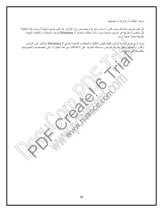 30
‫ﺗ‬‫ﺗﺟﻣﯾﻌﮭﺎ‬ ‫أو‬ ‫ﻓرزھﺎ‬ ‫أو‬ ‫اﻟﻣﻠﻔﺎت‬ ‫رﺗﯾب‬
‫اﻟﺗواﺑل‬ ‫رف‬ ‫وﺑﺧﺻوص‬ ‫اﻟﻧوع؟‬ ‫ﺣﺳب‬ ‫أم‬ ‫اﻟﻠون‬ ‫ﺣﺳب‬ ‫ﻣﻼﺑﺳك‬ ‫ﺑﺗرﺗﯾب‬ ‫ﺗﻘوم‬ ‫ھل‬:‫اﻟﻧﻛﮭﺔ؟‬ ‫ﻗوة‬ ‫ﺣﺳب‬ ‫أم‬ ً‫ﺎ‬‫أﺑﺟدﯾ‬ ‫ﺑﺗرﺗﯾﺑﮫ‬ ‫ﺗﻘوم‬ ‫ھل‬
‫اﺳﺗﺧدام‬ ‫ﯾﻣﻛﻧك‬ ‫وأﻧت‬ ،‫ﯾرﯾد‬ ‫ﺣﺳﺑﻣﺎ‬ ‫اﻟﺗرﺗﯾب‬ ‫ﻓﻲ‬ ‫طرﯾﻘﮫ‬ ‫ﻟﮫ‬ ‫ﺷﺧص‬ ‫ﻛل‬Windows 7‫اﻟﻣﮭﻣﺔ‬ ‫واﻟﻣﻠﻔﺎت‬ ‫اﻟﻣﺟﻠدات‬ ‫ﻟﺗرﺗﯾب‬
‫ﺗرﯾد‬ ‫ﺣﺳﺑﻣﺎ‬ ‫ﻣﻌﯾﻧﺔ‬ ‫ﺑطرﯾﻘﺔ‬.
‫ﻓﻲ‬ ‫ﺑك‬ ‫اﻟﺧﺎﺻﺔ‬ ‫واﻟﻣﺟﻠدات‬ ‫اﻟﻣﻠﻔﺎت‬ ‫ظﮭور‬ ‫ﻛﯾﻔﯾﺔ‬ ‫ﻟﺗرﺗﯾب‬ ‫أﺳﺎﺳﯾﺔ‬ ‫طرق‬ ‫أرﺑﻊ‬ ‫ﺗوﺟد‬Windows 7‫اﻟﺗرﺗﯾب‬ ‫ﻋﻠﻰ‬ ‫وﺗﺷﺗﻣل‬
‫اﻟﻌرض‬ ‫طرﯾﻘﺔ‬ ‫وﺗﻐﯾﯾر‬ ‫واﻟﺗﺟﻣﯾﻊ‬ ‫واﻟﻔرز‬.‫واﻟﺟﻣ‬ ‫ﺗﺧﺻﯾﺻﮭﺎ‬ ‫ﻋﻠﻰ‬ ‫اﻟﺧﯾﺎرات‬ ‫ھذه‬ ‫ﺑﯾن‬ ‫اﻻﺧﺗﻼﻓﺎت‬ ‫ﻋﻠﻰ‬ ‫اﻟﺗﻌرف‬ ‫ﯾﺳﺎﻋدك‬‫ﺑﯾﻧﮭﺎ‬ ‫ﻊ‬
‫ﺗرﺿﯾك‬ ‫اﻟﺗﻲ‬ ‫ﺑﺎﻟطرﯾﻘﺔ‬.
PD
F
C
reate!6
Trial
w
w
w
.nuance.com
DocuCom
PDFTrial
www.pdfwizard.com
 