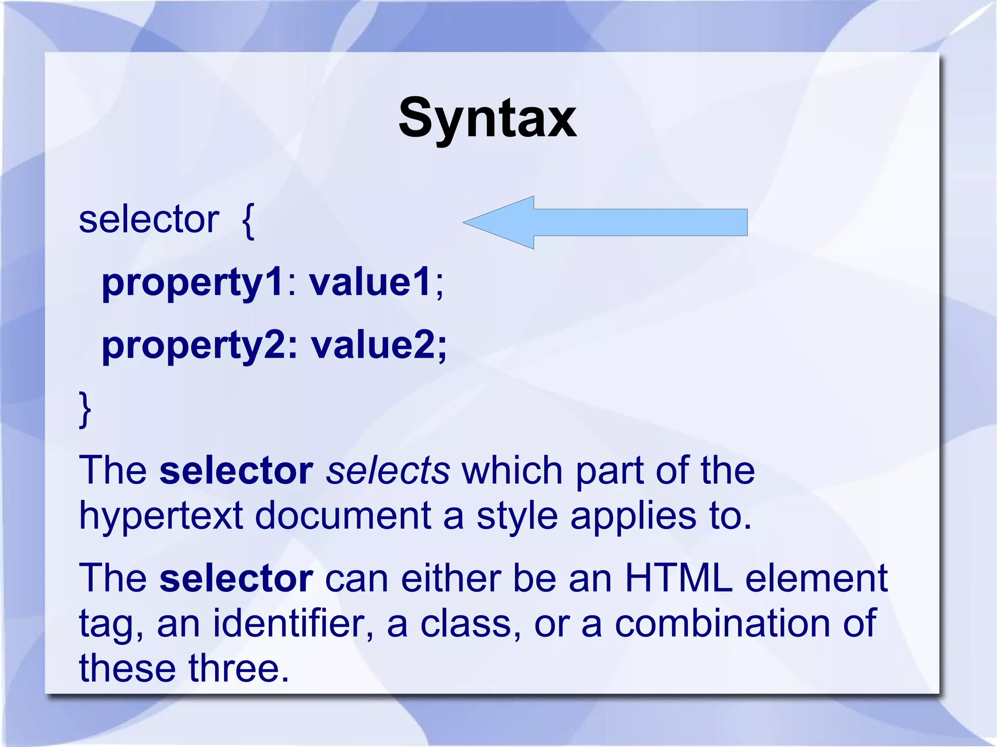 Syntax
selector {
property1: value1;
property2: value2;
}
The selector selects which part of the
hypertext document a style applies to.
The selector can either be an HTML element
tag, an identifier, a class, or a combination of
these three.
 