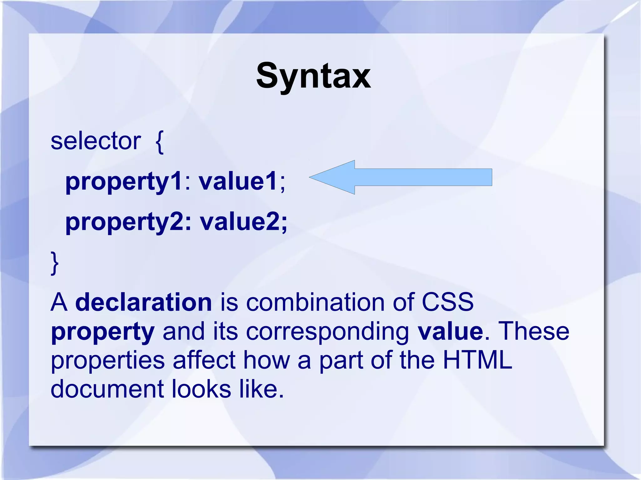 Syntax
selector {
property1: value1;
property2: value2;
}
A declaration is combination of CSS
property and its corresponding value. These
properties affect how a part of the HTML
document looks like.
 