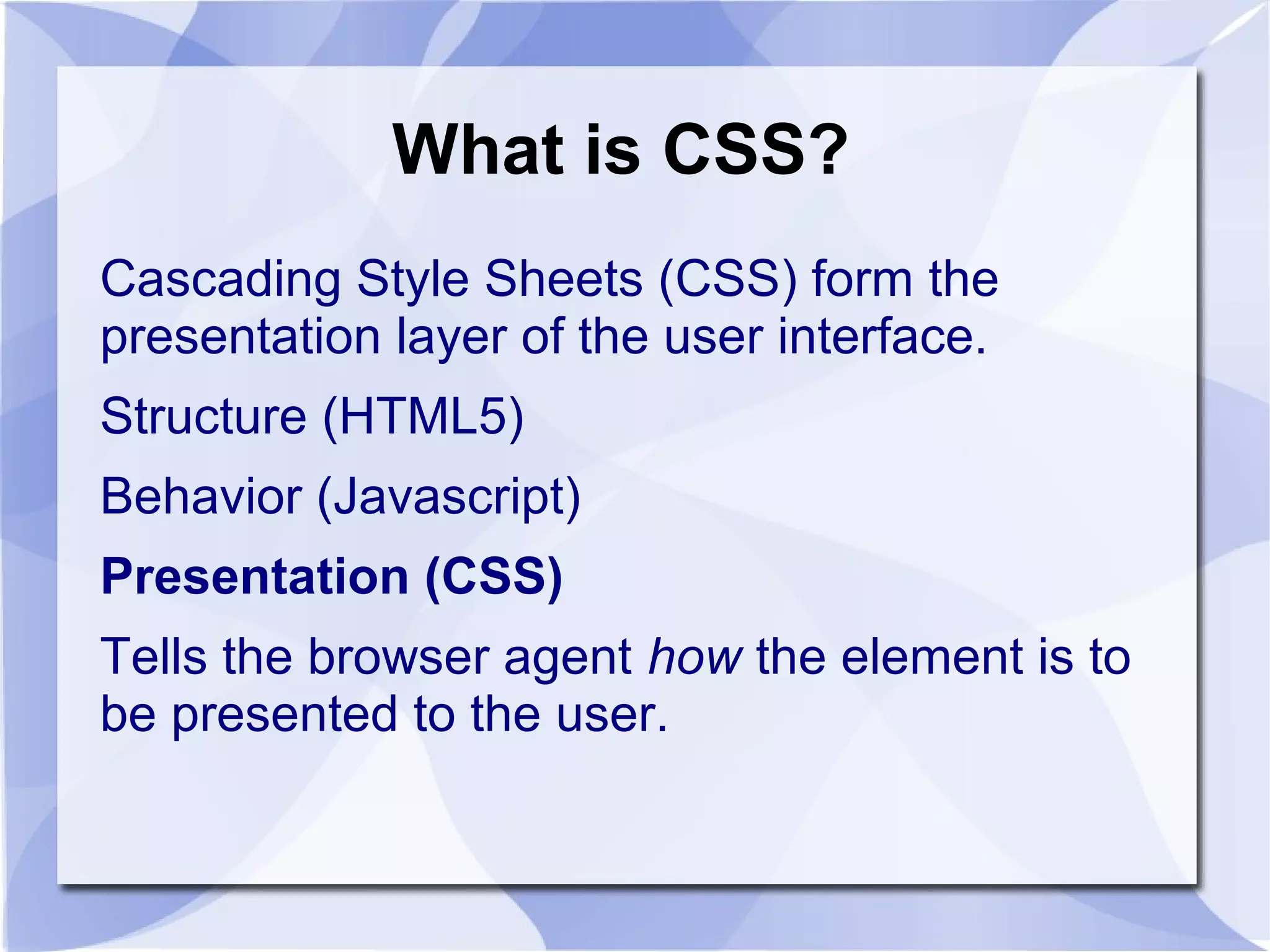 What is CSS?
Cascading Style Sheets (CSS) form the
presentation layer of the user interface.
Structure (HTML5)
Behavior (Javascript)
Presentation (CSS)
Tells the browser agent how the element is to
be presented to the user.
 