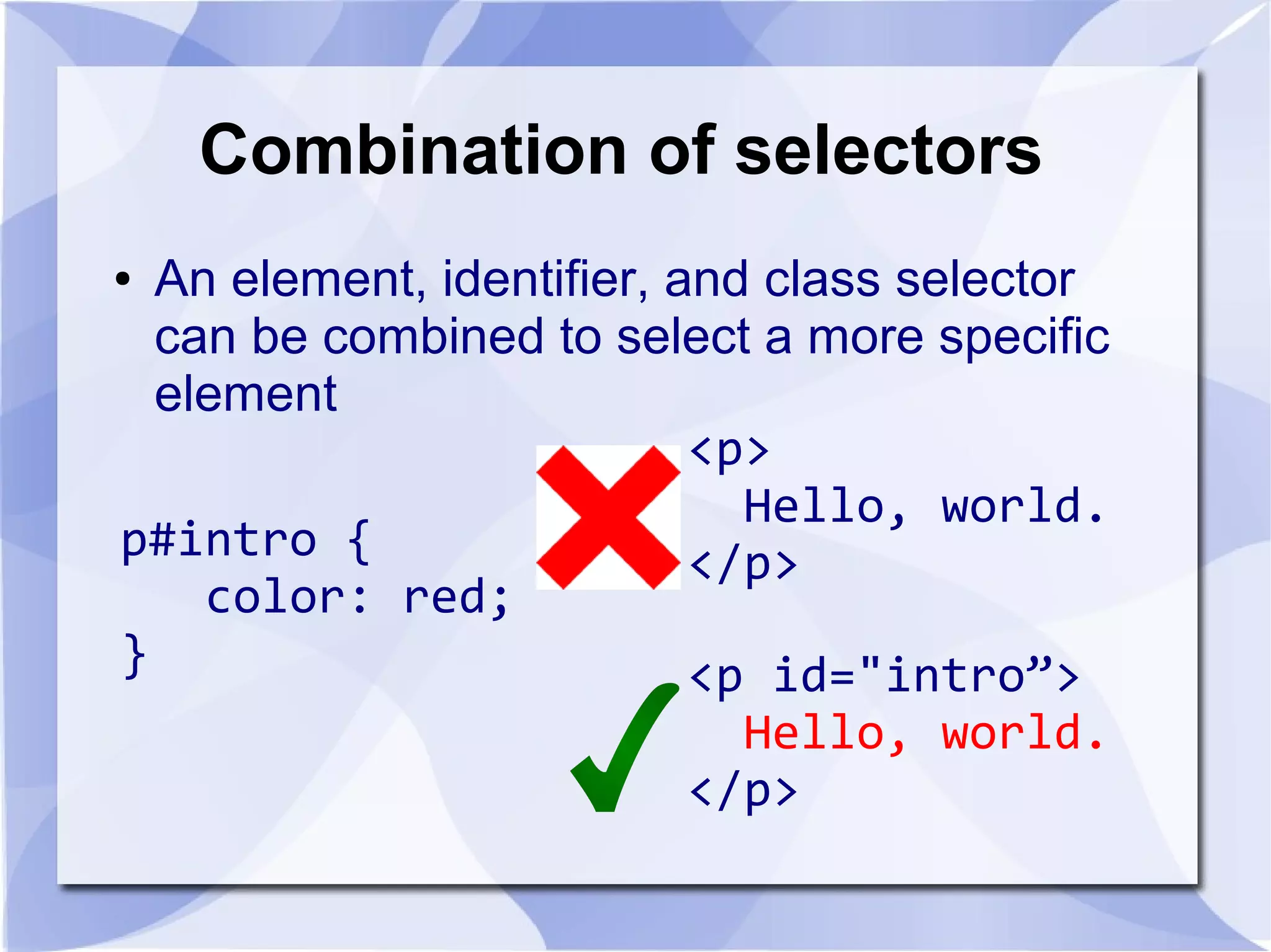 Combination of selectors
● An element, identifier, and class selector
can be combined to select a more specific
element
p#intro {
color: red;
}
<p>
Hello, world.
</p>
<p id="intro”>
Hello, world.
</p>
 