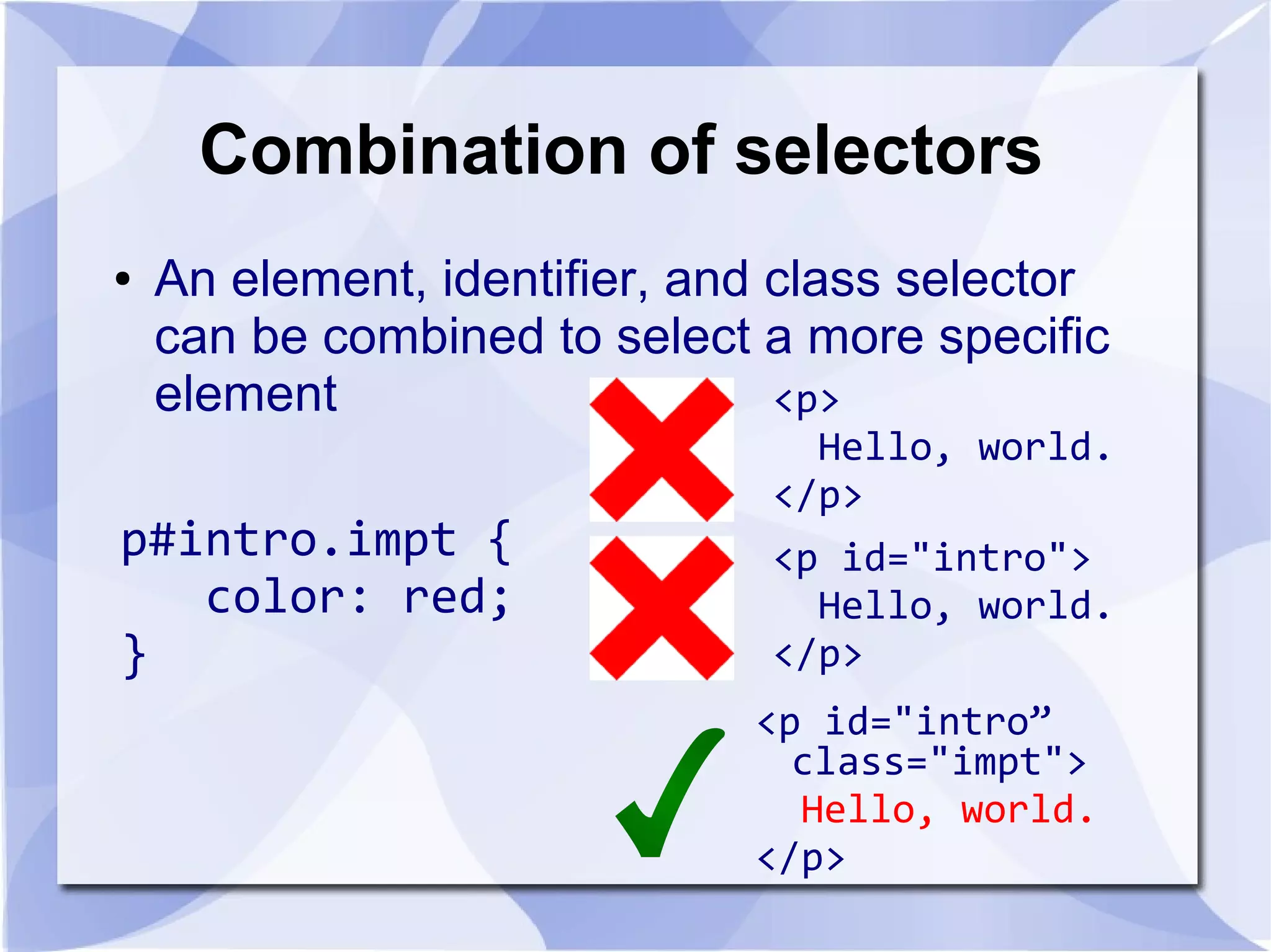 Combination of selectors
● An element, identifier, and class selector
can be combined to select a more specific
element
p#intro.impt {
color: red;
}
<p id="intro">
Hello, world.
</p>
<p id="intro”
class="impt">
Hello, world.
</p>
<p>
Hello, world.
</p>
 