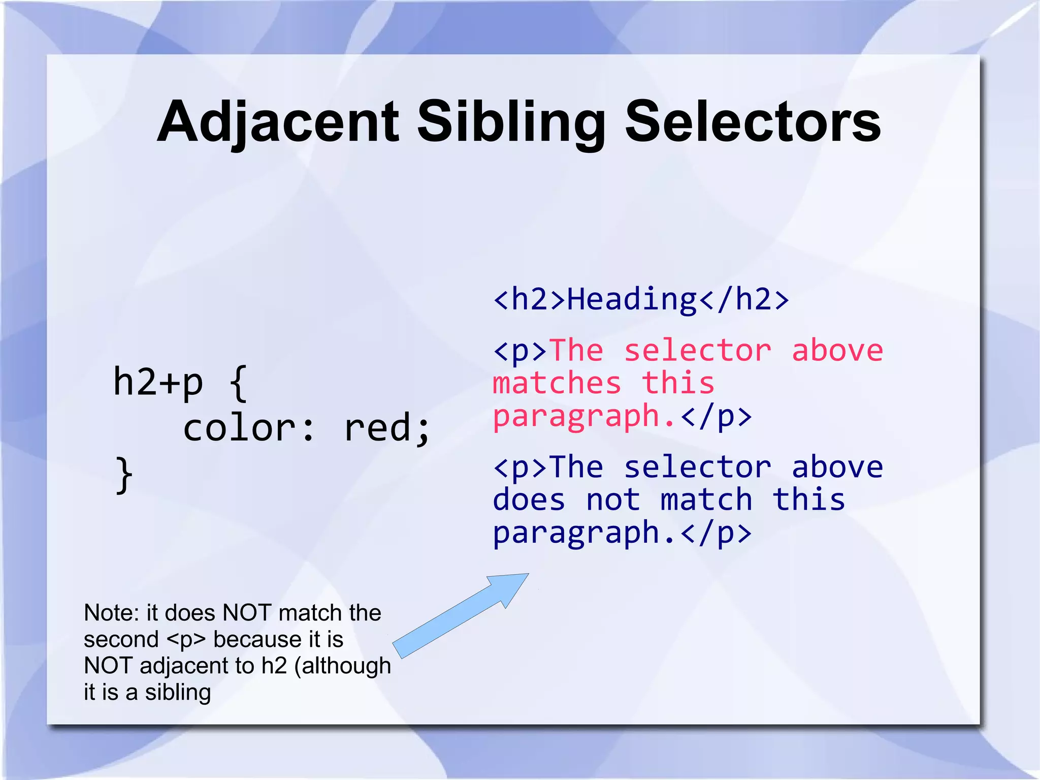 Adjacent Sibling Selectors
h2+p {
color: red;
}
<h2>Heading</h2>
<p>The selector above
matches this
paragraph.</p>
<p>The selector above
does not match this
paragraph.</p>
Note: it does NOT match the
second <p> because it is
NOT adjacent to h2 (although
it is a sibling
 