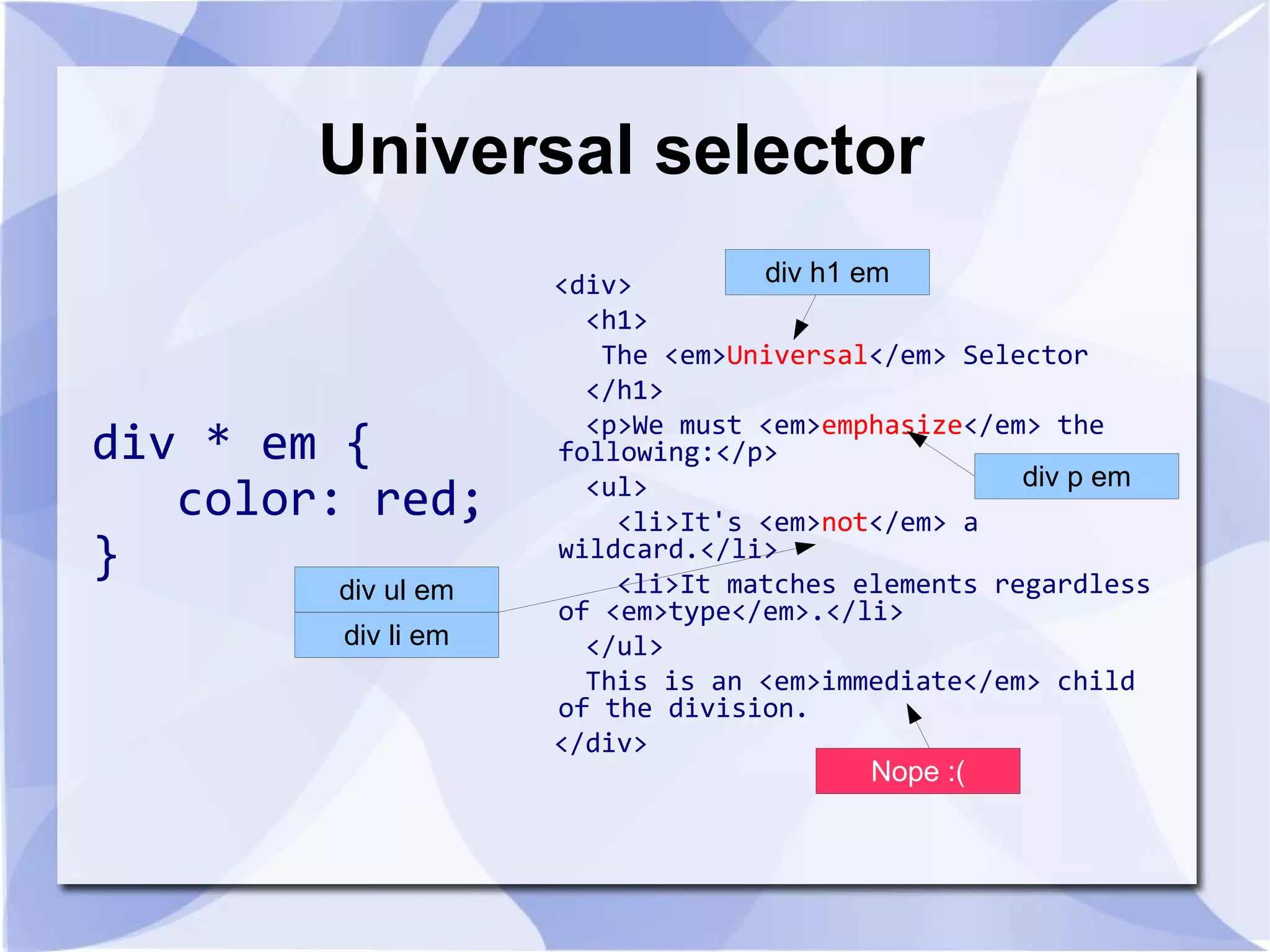 Universal selector
div * em {
color: red;
}
<div>
<h1>
The <em>Universal</em> Selector
</h1>
<p>We must <em>emphasize</em> the
following:</p>
<ul>
<li>It's <em>not</em> a
wildcard.</li>
<li>It matches elements regardless
of <em>type</em>.</li>
</ul>
This is an <em>immediate</em> child
of the division.
</div>
div * em {
color: red;
}
div h1 em
div p em
div ul em
div li em
Nope :(
 