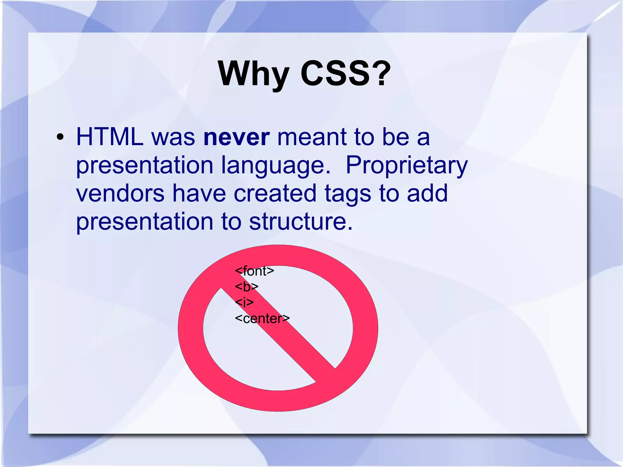 Why CSS?
● HTML was never meant to be a
presentation language. Proprietary
vendors have created tags to add
presentation to structure.
<font>
<b>
<i>
<center>
 