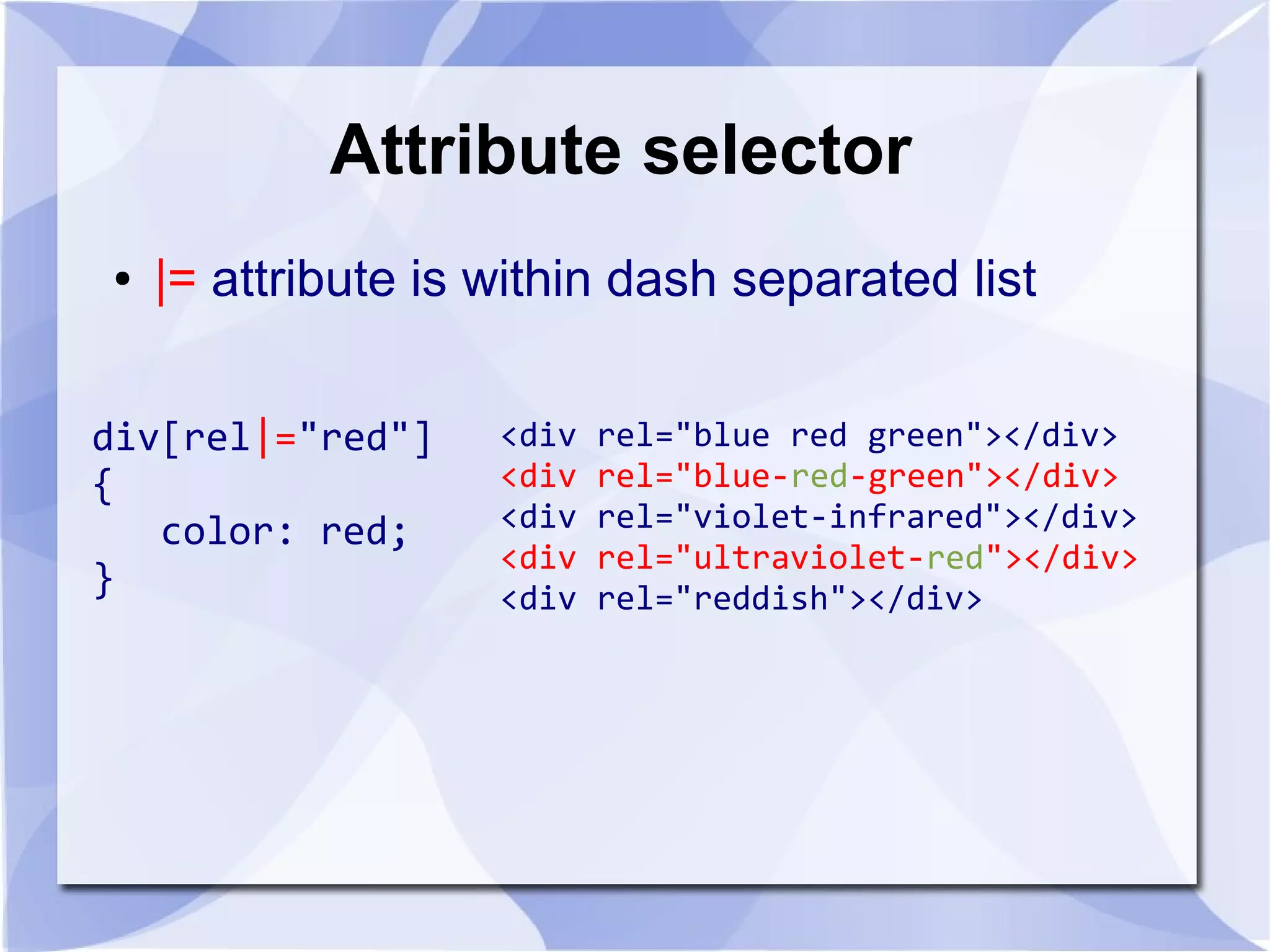 Attribute selector
● |= attribute is within dash separated list
div[rel|="red"]
{
color: red;
}
<div rel="blue red green"></div>
<div rel="blue-red-green"></div>
<div rel="violet-infrared"></div>
<div rel="ultraviolet-red"></div>
<div rel="reddish"></div>
 
