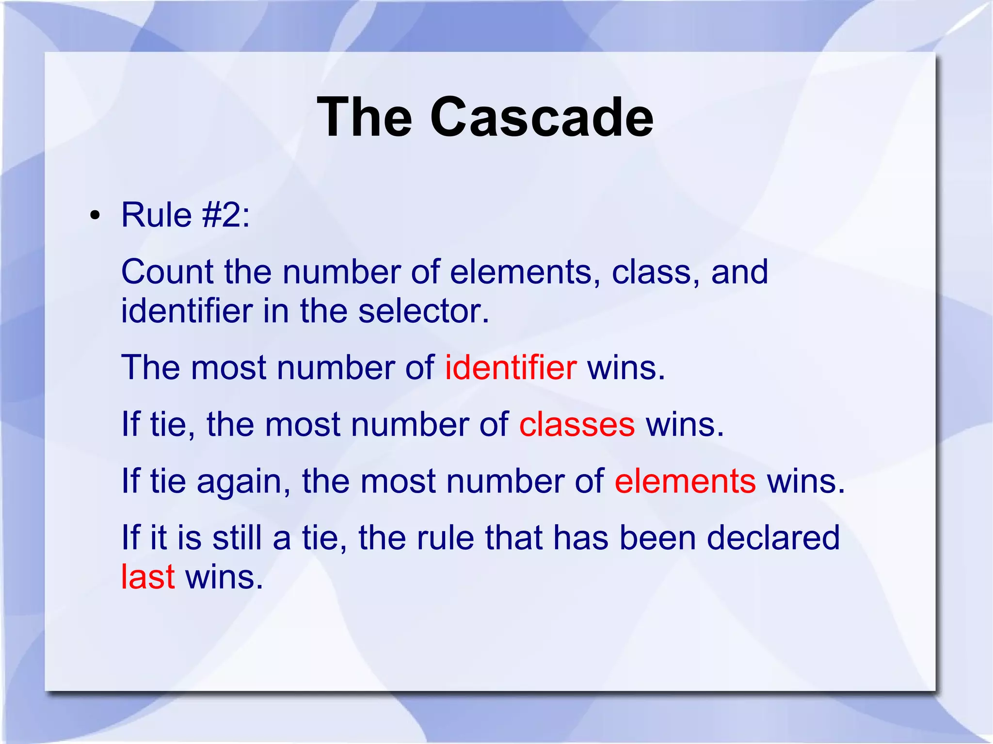 The Cascade
● Rule #2:
Count the number of elements, class, and
identifier in the selector.
The most number of identifier wins.
If tie, the most number of classes wins.
If tie again, the most number of elements wins.
If it is still a tie, the rule that has been declared
last wins.
 