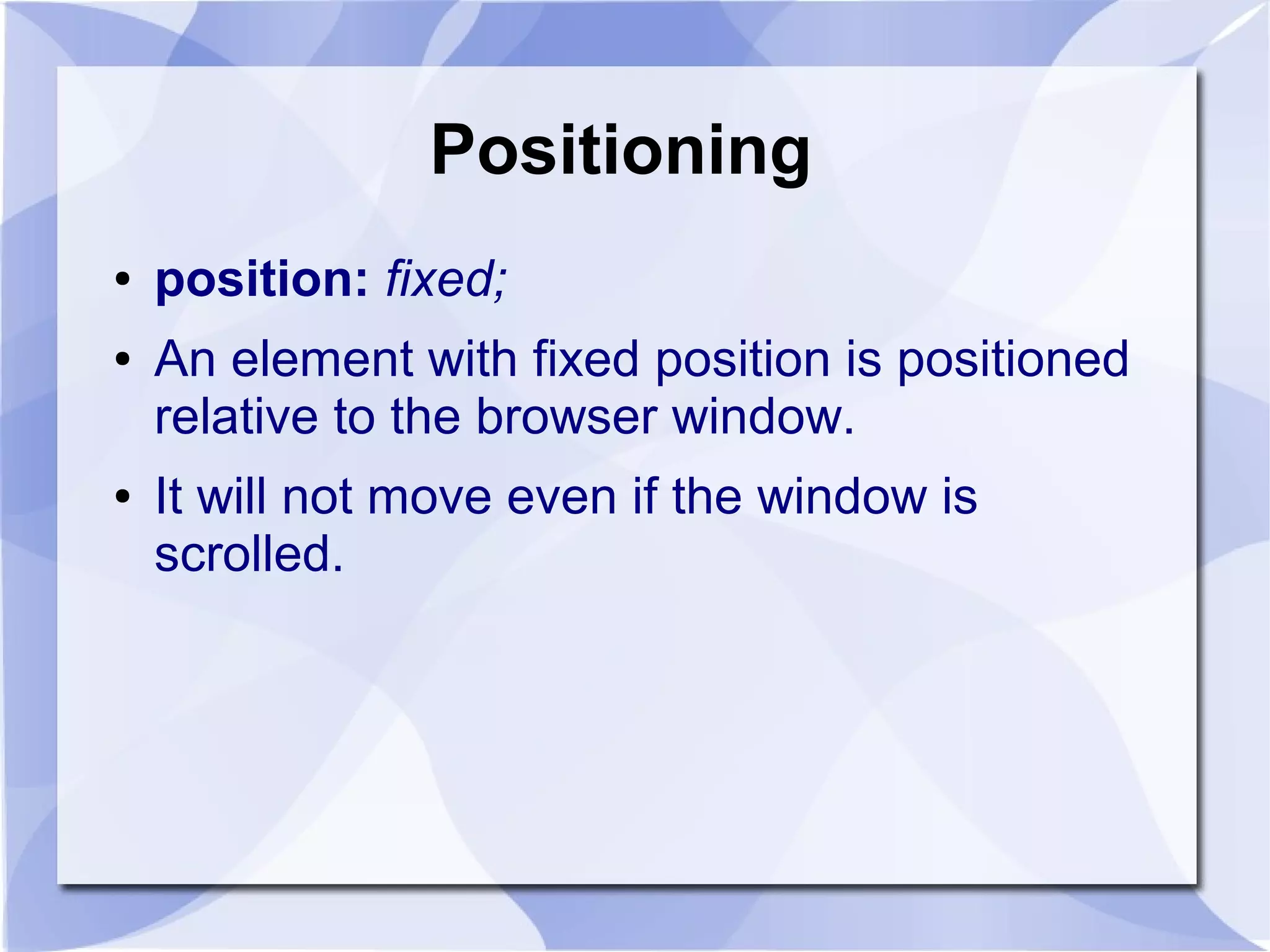 Positioning
● position: fixed;
● An element with fixed position is positioned
relative to the browser window.
● It will not move even if the window is
scrolled.
 