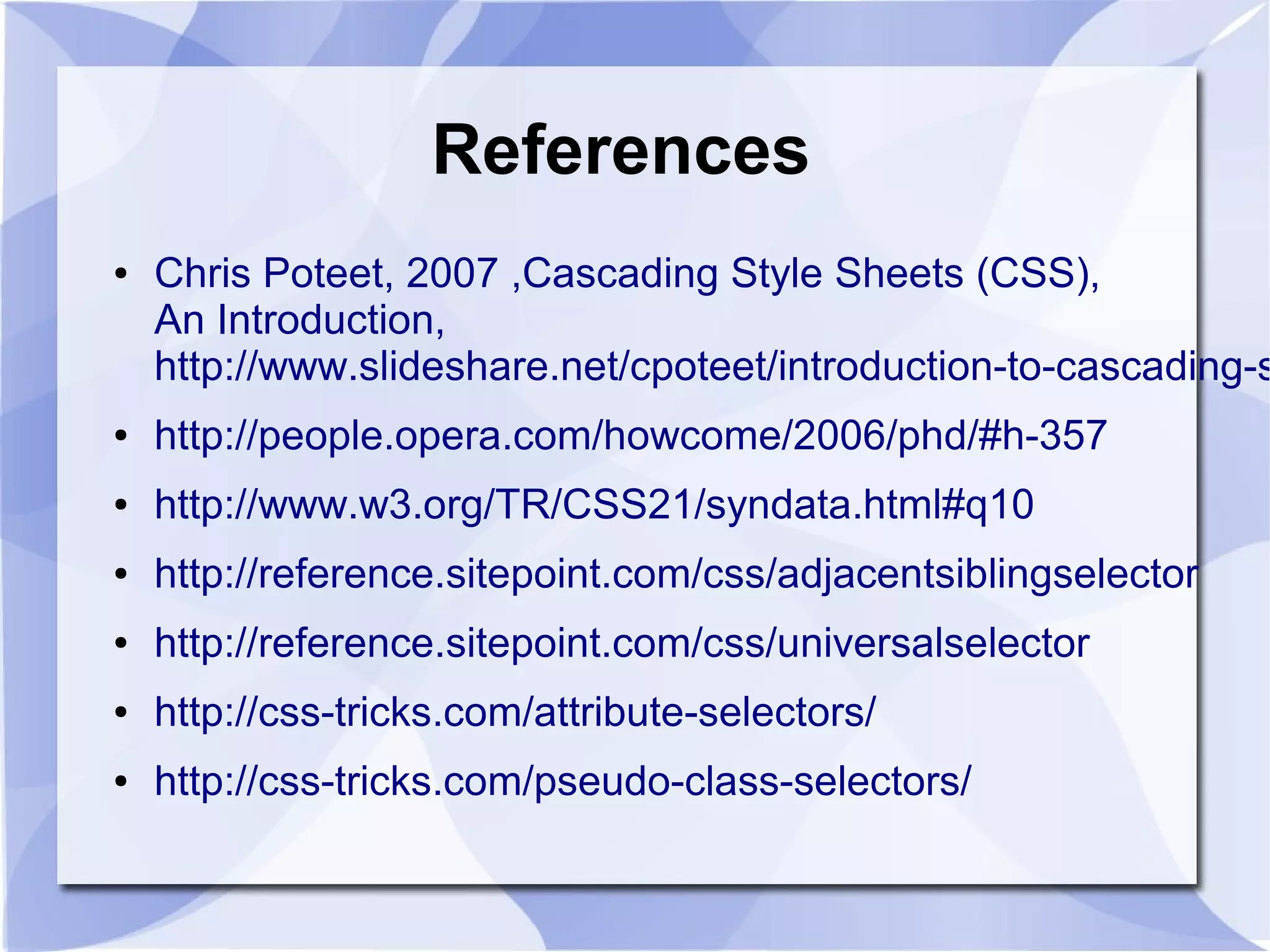 References
● Chris Poteet, 2007 ,Cascading Style Sheets (CSS),
An Introduction,
http://www.slideshare.net/cpoteet/introduction-to-cascading-s
● http://people.opera.com/howcome/2006/phd/#h-357
● http://www.w3.org/TR/CSS21/syndata.html#q10
● http://reference.sitepoint.com/css/adjacentsiblingselector
● http://reference.sitepoint.com/css/universalselector
● http://css-tricks.com/attribute-selectors/
● http://css-tricks.com/pseudo-class-selectors/
 