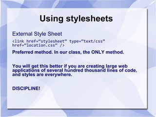 Using stylesheets
External Style Sheet
<link href=“stylesheet” type=“text/css”
href=“location.css” />
Preferred method. In our class, the ONLY method.
You will get this better if you are creating large web
applications of several hundred thousand lines of code,
and styles are everywhere.
DISCIPLINE!
 