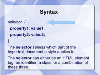 Syntax
selector {
property1: value1;
property2: value2;
}
The selector selects which part of the
hypertext document a style applies to.
The selector can either be an HTML element
tag, an identifier, a class, or a combination of
these three.
 