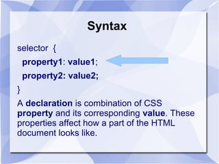 Syntax
selector {
property1: value1;
property2: value2;
}
A declaration is combination of CSS
property and its corresponding value. These
properties affect how a part of the HTML
document looks like.
 