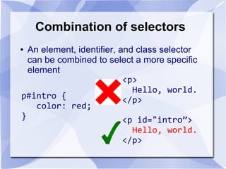 Combination of selectors
● An element, identifier, and class selector
can be combined to select a more specific
element
p#intro {
color: red;
}
<p>
Hello, world.
</p>
<p id="intro”>
Hello, world.
</p>
 