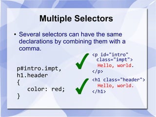 Multiple Selectors
● Several selectors can have the same
declarations by combining them with a
comma.
p#intro.impt,
h1.header
{
color: red;
}
<p id="intro"
class="impt">
Hello, world.
</p>
<h1 class="header">
Hello, world.
</h1>
 