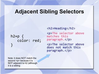 Adjacent Sibling Selectors
h2+p {
color: red;
}
<h2>Heading</h2>
<p>The selector above
matches this
paragraph.</p>
<p>The selector above
does not match this
paragraph.</p>
Note: it does NOT match the
second <p> because it is
NOT adjacent to h2 (although
it is a sibling
 