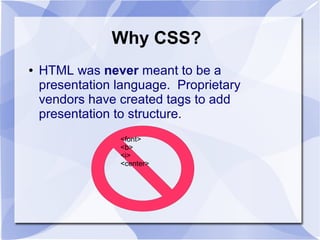 Why CSS?
● HTML was never meant to be a
presentation language. Proprietary
vendors have created tags to add
presentation to structure.
<font>
<b>
<i>
<center>
 