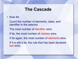 The Cascade
● Rule #2:
Count the number of elements, class, and
identifier in the selector.
The most number of identifier wins.
If tie, the most number of classes wins.
If tie again, the most number of elements wins.
If it is still a tie, the rule that has been declared
last wins.
 