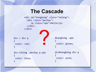 The Cascade
<div id="kangkong" class="talong">
<div class="pechay">
<p class="upo">Hello</p>
</div>
</div>
div > div p
{
color: red;
}
div.talong .pechay p.upo
{
color: blue;
}
#kangkong .upo
{
color: green;
}
div#kangkong div p
{
color: pink;
}
?
 