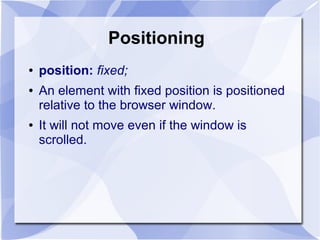 Positioning
● position: fixed;
● An element with fixed position is positioned
relative to the browser window.
● It will not move even if the window is
scrolled.
 