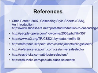 References
● Chris Poteet, 2007 ,Cascading Style Sheets (CSS),
An Introduction,
http://www.slideshare.net/cpoteet/introduction-to-cascading-s
● http://people.opera.com/howcome/2006/phd/#h-357
● http://www.w3.org/TR/CSS21/syndata.html#q10
● http://reference.sitepoint.com/css/adjacentsiblingselector
● http://reference.sitepoint.com/css/universalselector
● http://css-tricks.com/attribute-selectors/
● http://css-tricks.com/pseudo-class-selectors/
 