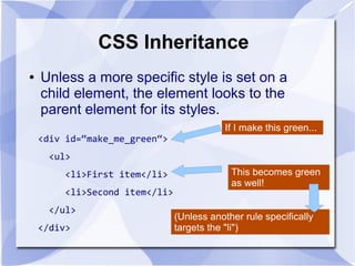 CSS Inheritance
● Unless a more specific style is set on a
child element, the element looks to the
parent element for its styles.
<div id=“make_me_green“>
<ul>
<li>First item</li>
<li>Second item</li>
</ul>
</div>
If I make this green...
This becomes green
as well!
(Unless another rule specifically
targets the "li")
 