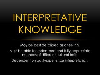 May be best described as a feeling.
Must be able to understand and fully appreciate
nuances of different cultural traits
Dependent on past-experience interpretation.
INTERPRETATIVE
KNOWLEDGE
 